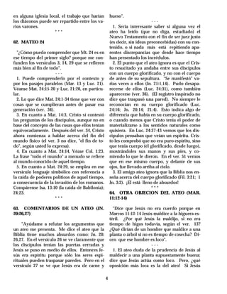 en alguna iglesia local, el trabajo que harían        hueso".
los diáconos puede ser repartido entre los va-                                ---
rios varones.                                           1. Seria interesante saber si alguna vez el
                     ***                              ateo ha leído (que no diga, estudiado) el
                                                      Nuevo Testamento con el fin de ser juez justo
62. MATEO 24                                          (es decir, sin ideas preconcebidas) con su con-
                                                      tenido, o si nada más está repitiendo apa-
  "¿Cómo puedo comprender que Mt. 24 es en            rentes discrepancias que desde hace tiempo
ese tiempo del primer siglo? porque me con-           han presentado los incrédulos.
funden los versículos 3, 14, 29 que se refieren         2. El punto que el ateo ignora es que el Cris-
más bien al fin de todo".                             to resucitado ya andaba entre sus discípulos
                      ---                             con un cuerpo glorificado, y no con el cuerpo
  1. Puede comprenderlo por el contexto y             de antes de su sepultura. "Se manifestó" va-
por los pasajes paralelos (Mar. 13 y Luc. 21).        rias veces a ellos (Jn. 21:1,14). Pudo desapa-
Véanse Mat. 24:15-20 y Luc. 21:20, en particu-        recerse de ellos (Luc. 24:31), como también
lar.                                                  aparecerse (ver. 36). (El registro inspirado no
  2. Lo que dice Mat. 24:1-34 tiene que ver con       dice que traspasó una pared). No siempre le
cosas que se cumplieran antes de pasar esa            reconocían en su cuerpo glorificado (Luc.
generación (ver. 34).                                 24:16; Jn. 20:14; 21:4). Esto indica algo de
  3. En cuanto a Mat. 14:3, Cristo sí contestó        diferencia que había en su cuerpo glorificado,
las preguntas de los discípulos, aunque no en         o cuando menos que Cristo tenía el poder de
base del concepto de las cosas que ellos tenían       materializarse a los sentidos naturales como
equivocadamente. Después del ver. 34, Cristo          quisiera. En Luc. 24:37-43 vemos que los dis-
ahora comienza a hablar acerca del fin del            cípulos pensaban que veían un espíritu. Cris-
mundo físico (el ver. 3 no dice, "el fin de to-       to les comprobó que no era puro espíritu, sino
do", según usted lo expresa).                         que tenia cuerpo (el glorificado, desde luego),
  4. En cuanto a Mat. 24:14, Véase Col. 1:23.         mostrándoles sus manos y sus pies, y co-
La frase "todo el mundo" a menudo se refiere          miendo lo que le dieron. En el ver. 51 vemos
al mundo conocido de aquel tiempo.                    que en ese mismo cuerpo, y delante de sus
  5. En cuanto a Mat. 24:29, se emplea en ese         ojos, fue llevado arriba al cielo.
versículo lenguaje simbólico con referencia a           3. El amigo ateo ignora que la Biblia nos en-
la caída de poderes políticos de aquel tiempo,        seña acerca del cuerpo glorificado (Fil. 3:21; 1
a consecuencia de la invasión de los romanos.         Jn. 3:2). ¡El está lleno de absurdos!
Compárense Isa. 13:10 (la caída de Babilonia);                                ***
24:23.                                                64. OTRA OBJECION DEL ATEO (MAR.
                      ***                             11:12-14)

63. COMENTARIOS DE UN ATEO (JN.                         "Dice que Jesús no era cuerdo porque en
20:26,27)                                             Marcos 11:12-14 Jesús maldice a la higuera es-
                                                      téril. ¿Por qué Jesús la maldijo, si no era
    "Ayúdame a refutar los argumentos que             tiempo de higos todavía, según el ver. 13?
un ateo me presenta. Me dice el ateo que la           ¿Qué dirían de un hombre que maldice a una
Biblia tiene muchos absurdos como: Jn. 20:            planta o árbol si no es tiempo de cosecha? Di-
26,27. En el versículo 26 se ve claramente que        cen que ese hombre es loco".
los discípulos tenían las puertas cerradas y                                ---
Jesús se puso en medio de ellos. Entonces Je-           1. El ateo duda de la prudencia de Jesús al
sús era espíritu porque sólo los seres espi-          maldecir a una planta supuestamente buena;
rituales pueden traspasar paredes. Pero en el         dice que Jesús actúa como loco. Pero, ¿qué
versículo 27 se ve que Jesús era de carne y           oposición más loca es la del ateo! Si Jesús

                                                  4
 