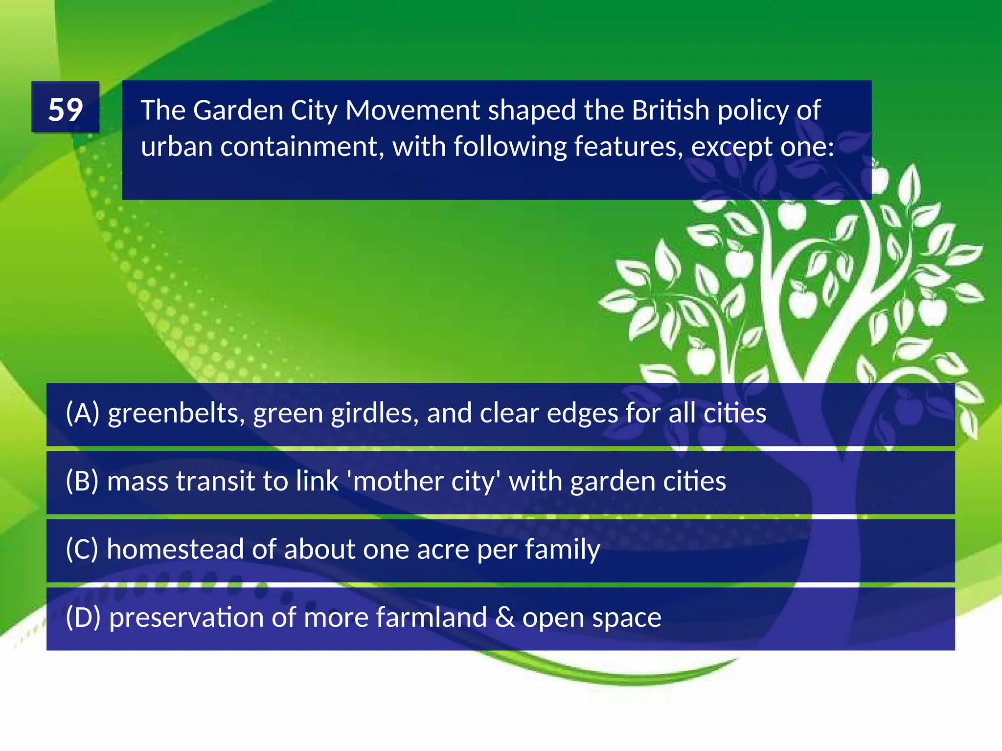 (D) preservation of more farmland & open space
(C) homestead of about one acre per family
(B) mass transit to link 'mother city' with garden cities
(A) greenbelts, green girdles, and clear edges for all cities
The Garden City Movement shaped the British policy of
urban containment, with following features, except one:
59
 