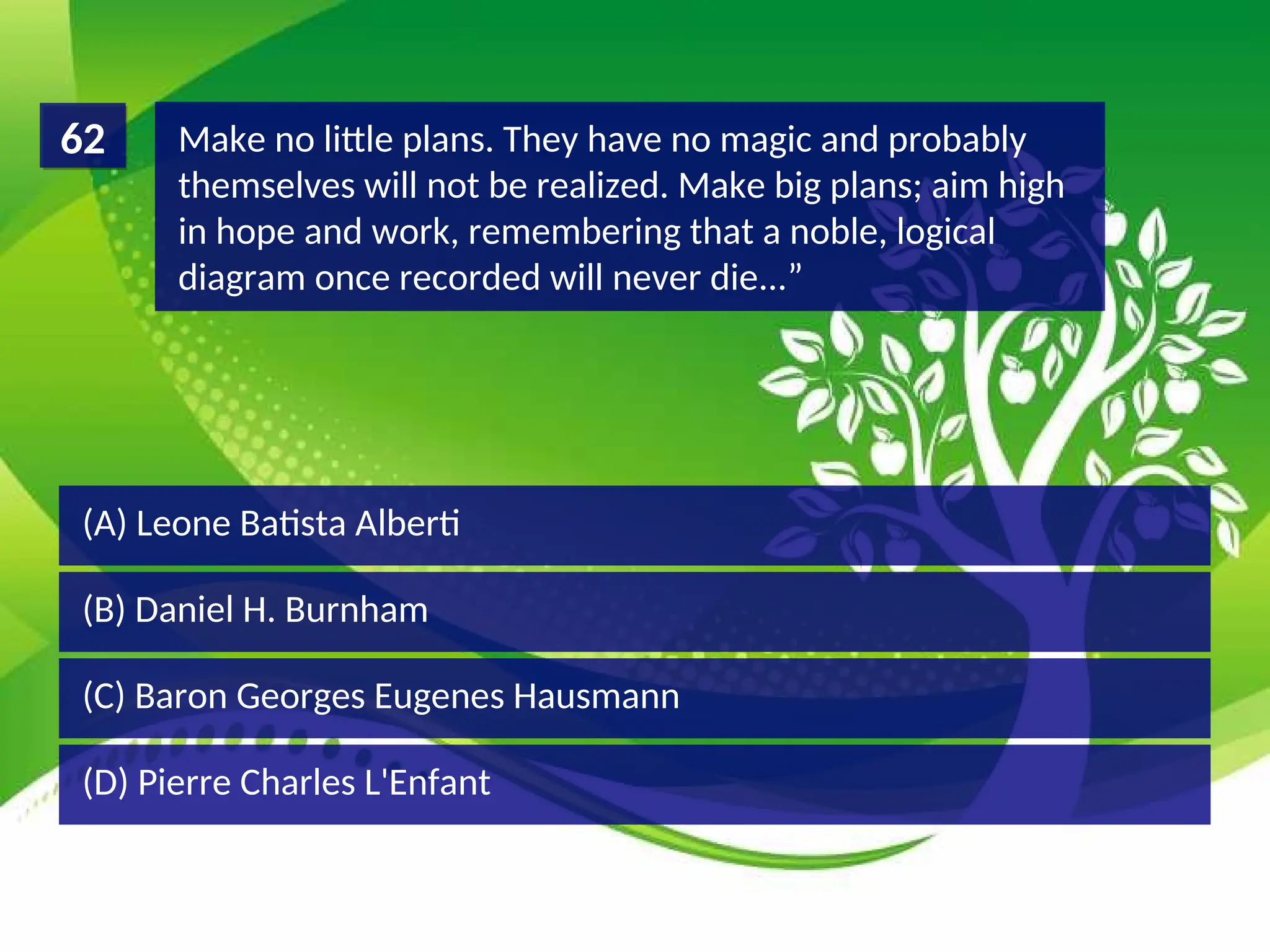 (D) Pierre Charles L'Enfant
(C) Baron Georges Eugenes Hausmann
(B) Daniel H. Burnham
(A) Leone Batista Alberti
Make no little plans. They have no magic and probably
themselves will not be realized. Make big plans; aim high
in hope and work, remembering that a noble, logical
diagram once recorded will never die...”
62
 