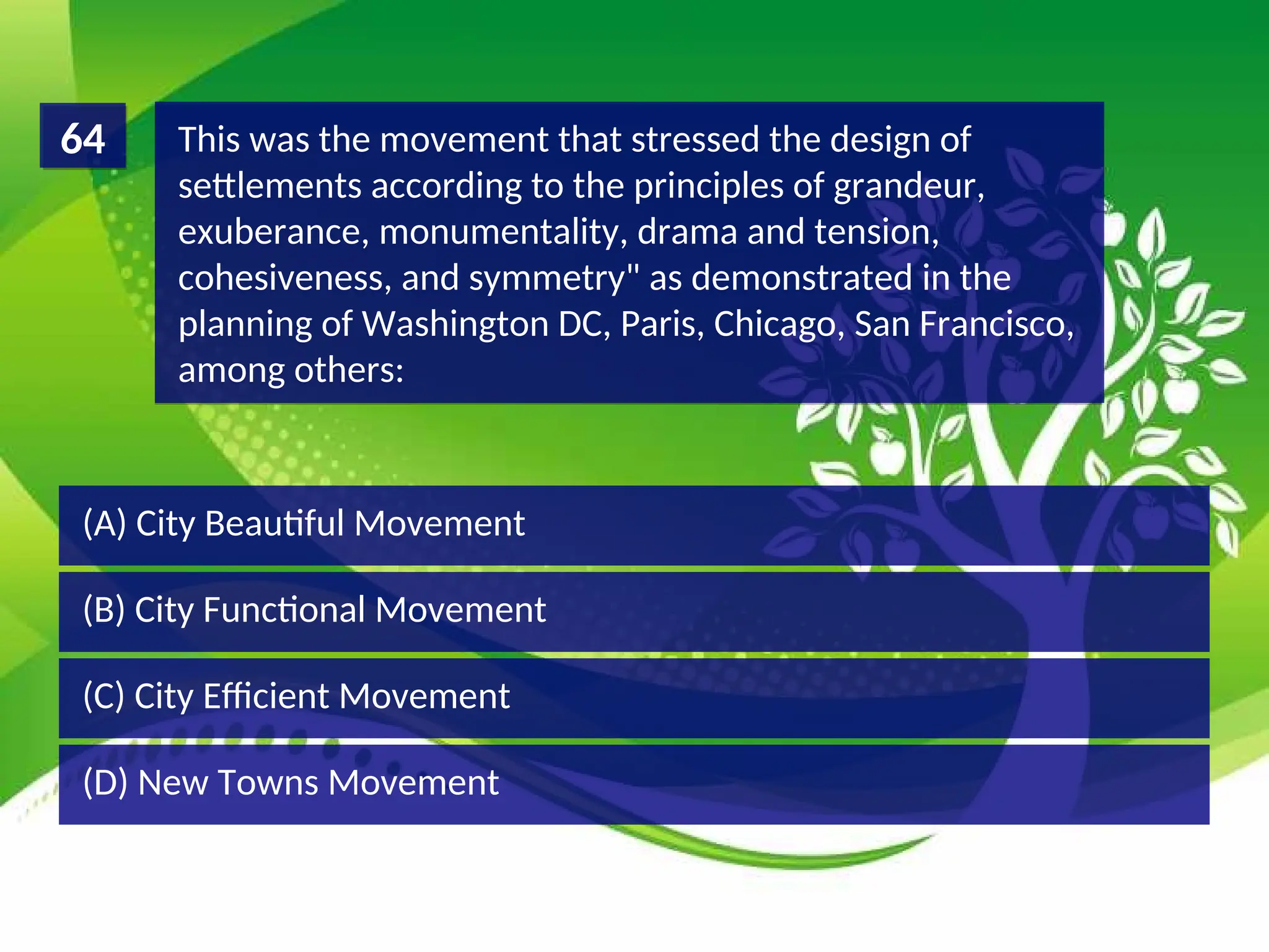 (D) New Towns Movement
(C) City Efficient Movement
(B) City Functional Movement
(A) City Beautiful Movement
This was the movement that stressed the design of
settlements according to the principles of grandeur,
exuberance, monumentality, drama and tension,
cohesiveness, and symmetry" as demonstrated in the
planning of Washington DC, Paris, Chicago, San Francisco,
among others:
64
 