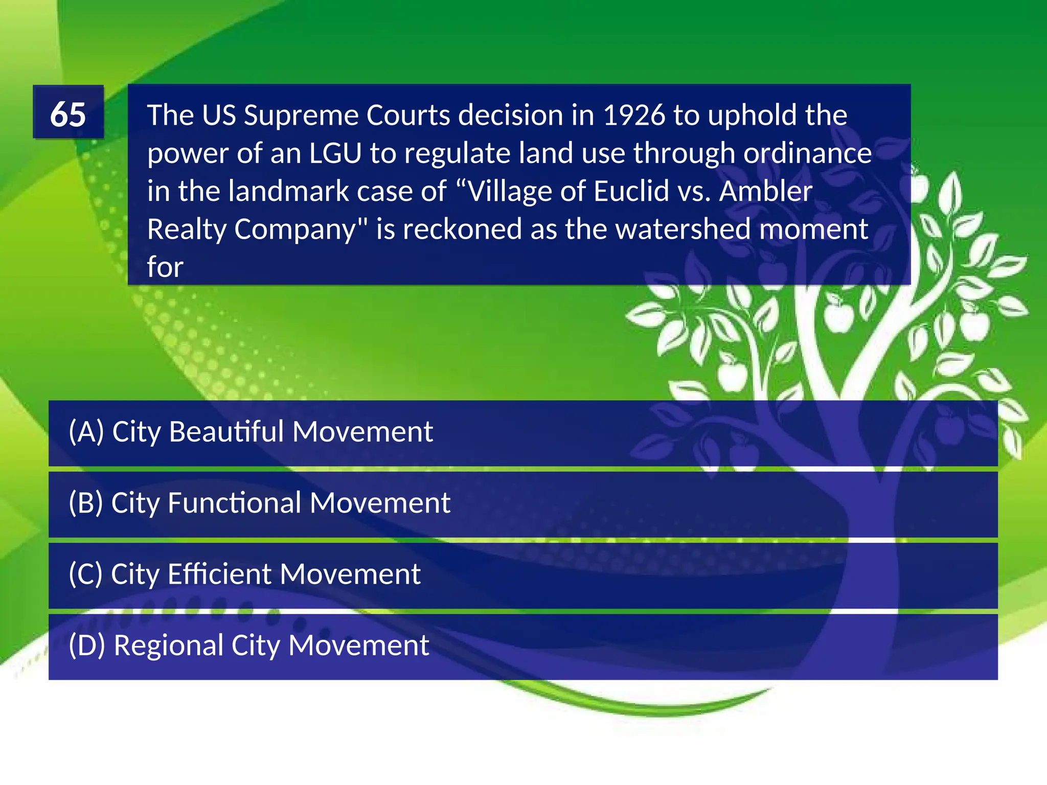 (D) Regional City Movement
(C) City Efficient Movement
(B) City Functional Movement
(A) City Beautiful Movement
The US Supreme Courts decision in 1926 to uphold the
power of an LGU to regulate land use through ordinance
in the landmark case of “Village of Euclid vs. Ambler
Realty Company" is reckoned as the watershed moment
for
65
 