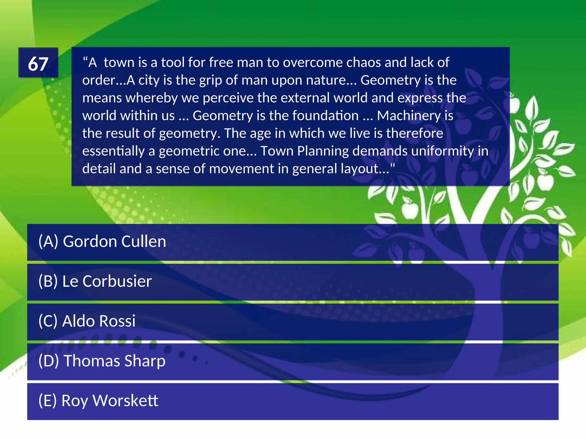 (D) Thomas Sharp
(C) Aldo Rossi
(B) Le Corbusier
(A) Gordon Cullen
“A town is a tool for free man to overcome chaos and lack of
order...A city is the grip of man upon nature... Geometry is the
means whereby we perceive the external world and express the
world within us ... Geometry is the foundation ... Machinery is
the result of geometry. The age in which we live is therefore
essentially a geometric one... Town Planning demands uniformity in
detail and a sense of movement in general layout..."
67
(E) Roy Worskett
 