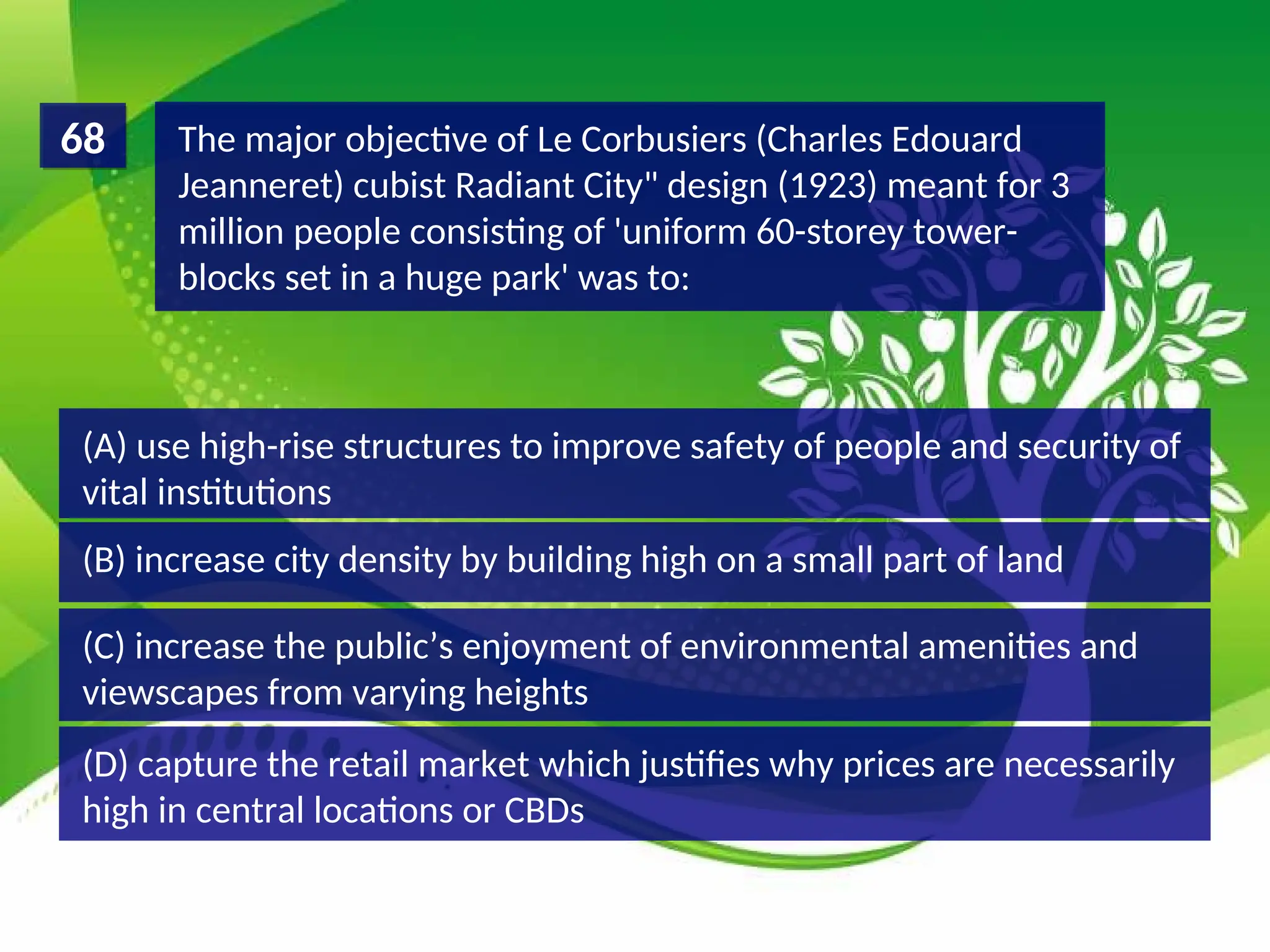 (D) capture the retail market which justifies why prices are necessarily
high in central locations or CBDs
(C) increase the public’s enjoyment of environmental amenities and
viewscapes from varying heights
(B) increase city density by building high on a small part of land
(A) use high-rise structures to improve safety of people and security of
vital institutions
The major objective of Le Corbusiers (Charles Edouard
Jeanneret) cubist Radiant City" design (1923) meant for 3
million people consisting of 'uniform 60-storey tower-
blocks set in a huge park' was to:
68
 