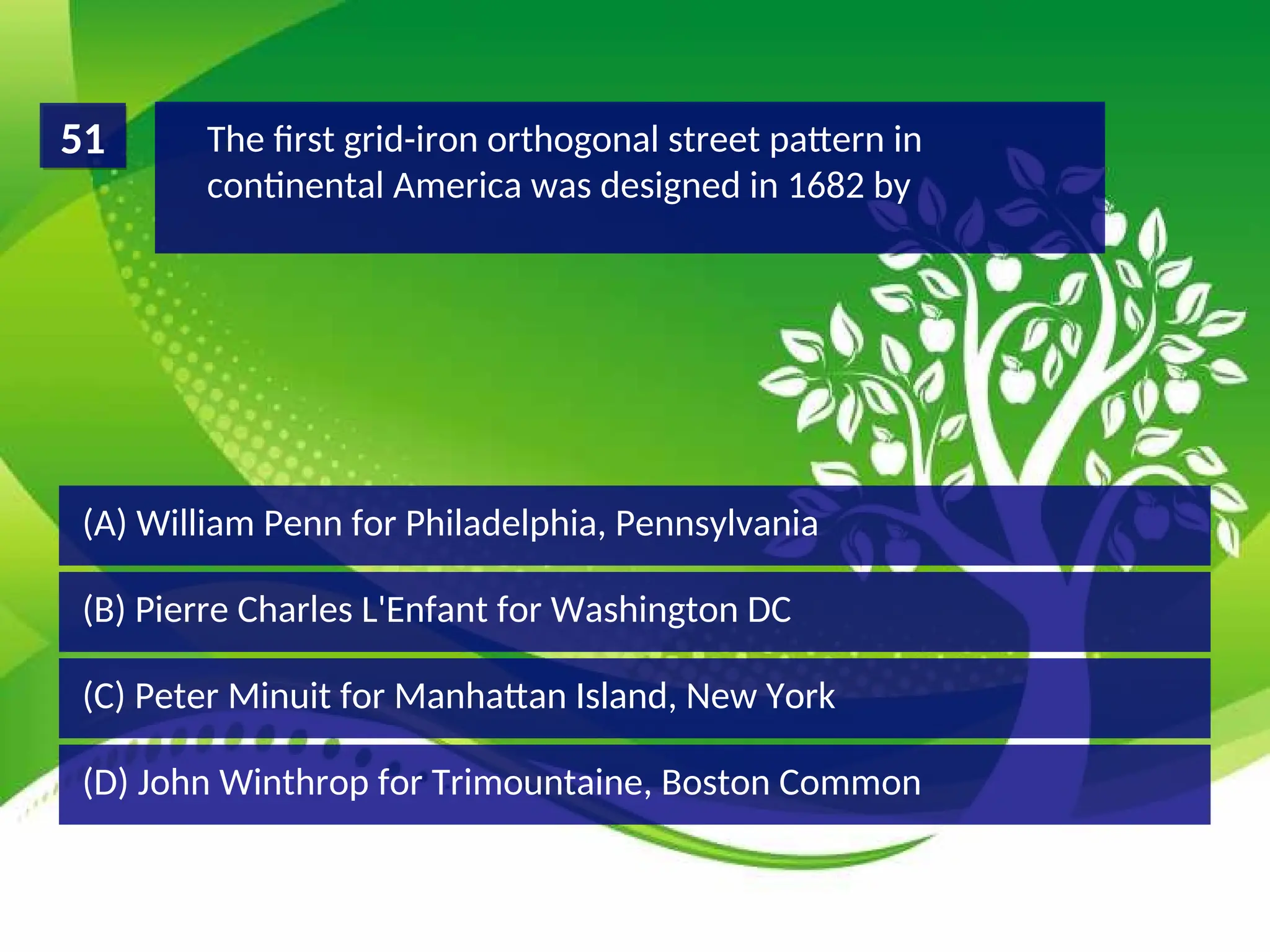 (D) John Winthrop for Trimountaine, Boston Common
(C) Peter Minuit for Manhattan Island, New York
(B) Pierre Charles L'Enfant for Washington DC
(A) William Penn for Philadelphia, Pennsylvania
The first grid-iron orthogonal street pattern in
continental America was designed in 1682 by
51
 