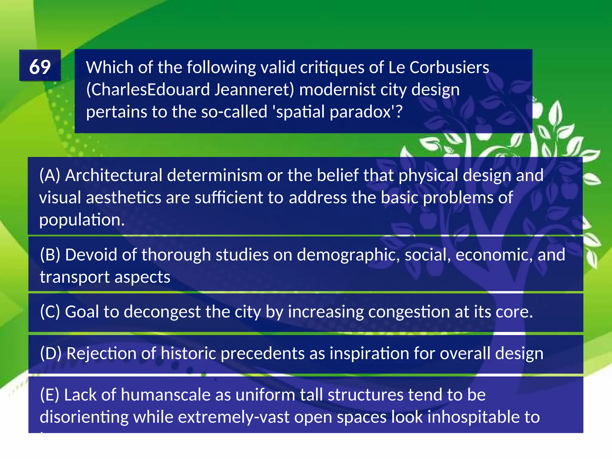 (D) Rejection of historic precedents as inspiration for overall design
(C) Goal to decongest the city by increasing congestion at its core.
(B) Devoid of thorough studies on demographic, social, economic, and
transport aspects
(A) Architectural determinism or the belief that physical design and
visual aesthetics are sufficient to address the basic problems of
population.
Which of the following valid critiques of Le Corbusiers
(CharlesEdouard Jeanneret) modernist city design
pertains to the so-called 'spatial paradox'?
69
(E) Lack of humanscale as uniform tall structures tend to be
disorienting while extremely-vast open spaces look inhospitable to
humans
 