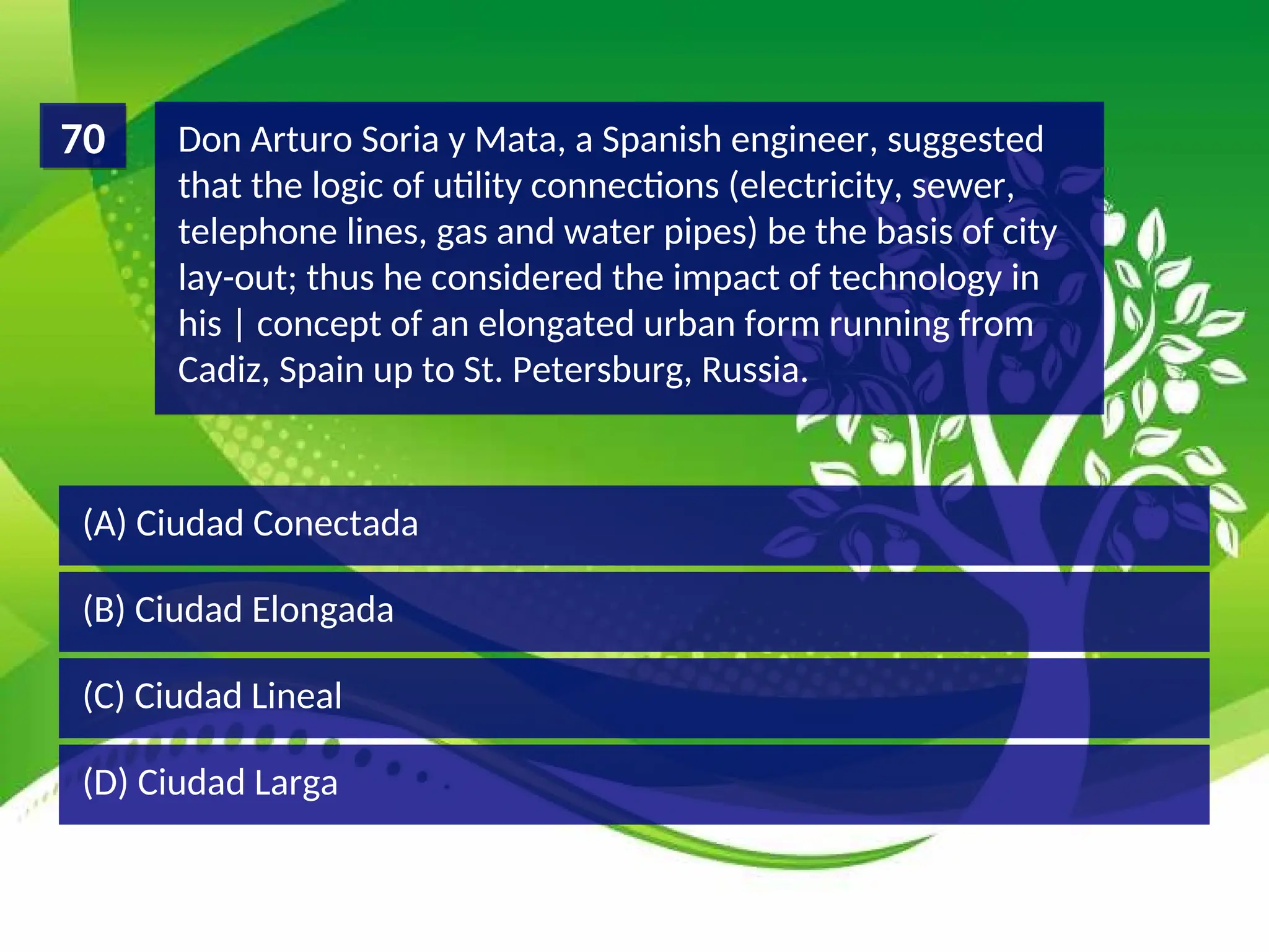 (D) Ciudad Larga
(C) Ciudad Lineal
(B) Ciudad Elongada
(A) Ciudad Conectada
Don Arturo Soria y Mata, a Spanish engineer, suggested
that the logic of utility connections (electricity, sewer,
telephone lines, gas and water pipes) be the basis of city
lay-out; thus he considered the impact of technology in
his | concept of an elongated urban form running from
Cadiz, Spain up to St. Petersburg, Russia.
70
 