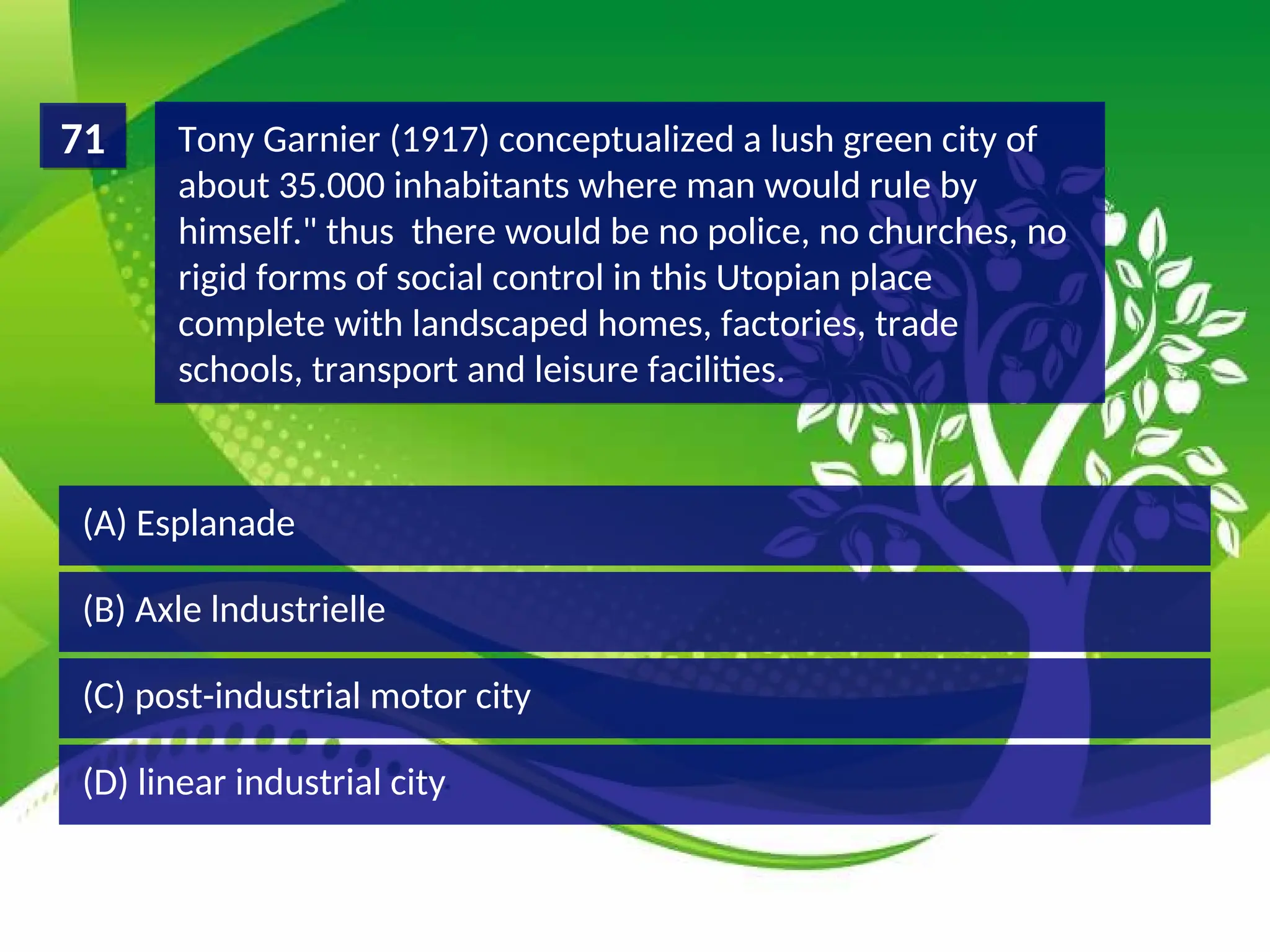 (D) linear industrial city
(C) post-industrial motor city
(B) Axle lndustrielle
(A) Esplanade
Tony Garnier (1917) conceptualized a lush green city of
about 35.000 inhabitants where man would rule by
himself." thus there would be no police, no churches, no
rigid forms of social control in this Utopian place
complete with landscaped homes, factories, trade
schools, transport and leisure facilities.
71
 