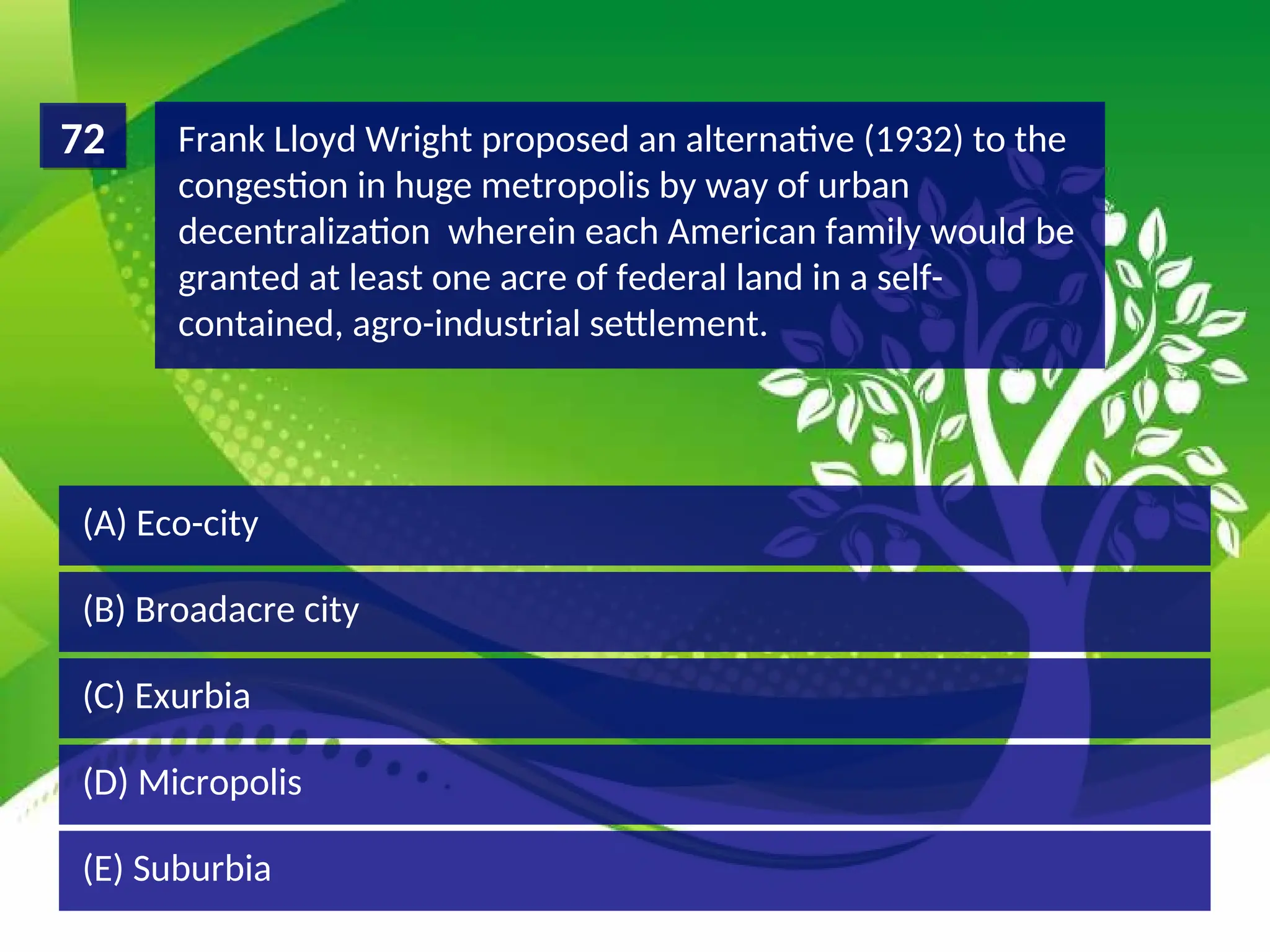 (D) Micropolis
(C) Exurbia
(B) Broadacre city
(A) Eco-city
Frank Lloyd Wright proposed an alternative (1932) to the
congestion in huge metropolis by way of urban
decentralization wherein each American family would be
granted at least one acre of federal land in a self-
contained, agro-industrial settlement.
72
(E) Suburbia
 