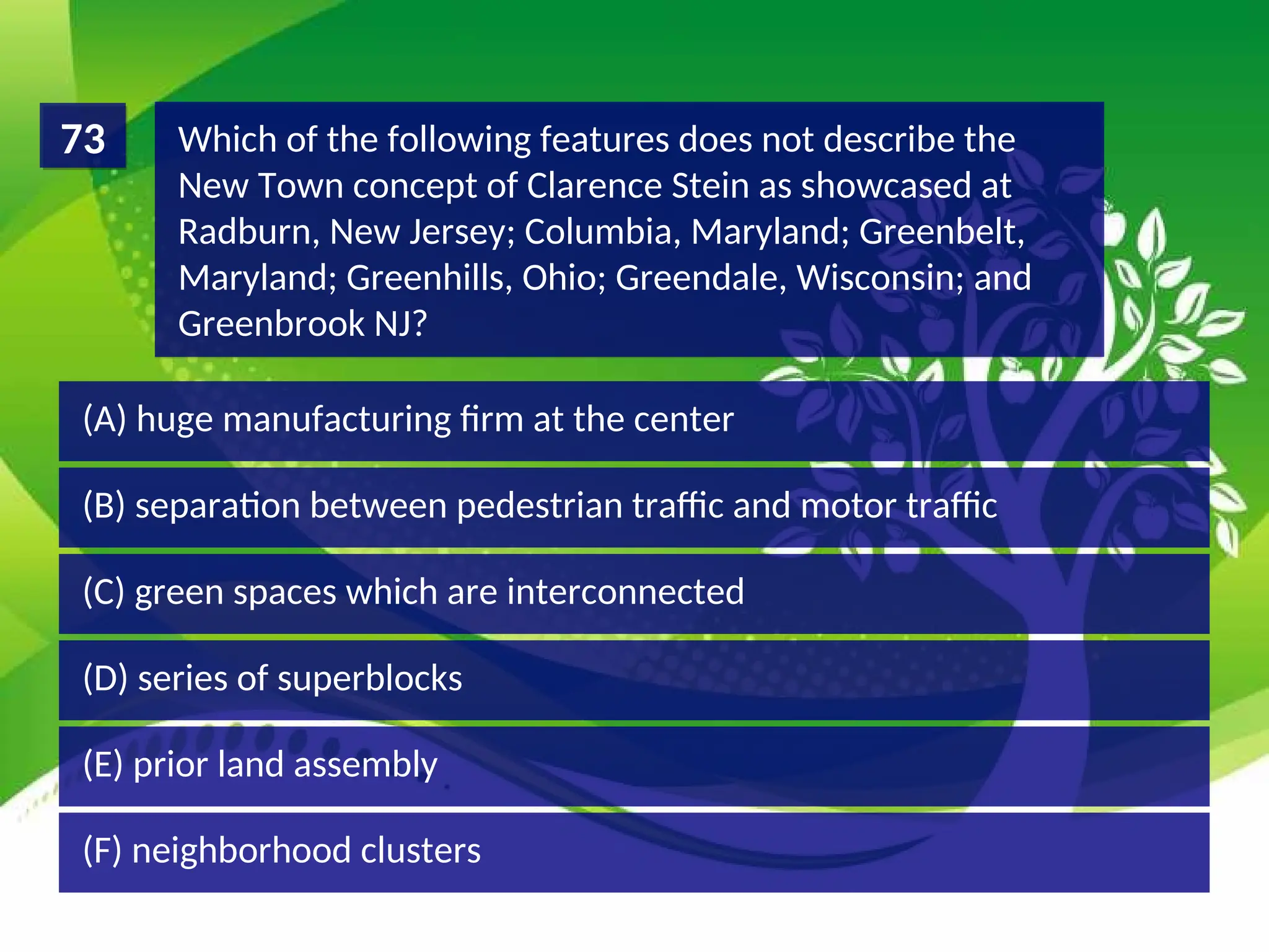 (D) series of superblocks
(C) green spaces which are interconnected
(B) separation between pedestrian traffic and motor traffic
(A) huge manufacturing firm at the center
Which of the following features does not describe the
New Town concept of Clarence Stein as showcased at
Radburn, New Jersey; Columbia, Maryland; Greenbelt,
Maryland; Greenhills, Ohio; Greendale, Wisconsin; and
Greenbrook NJ?
73
(F) neighborhood clusters
(E) prior land assembly
 