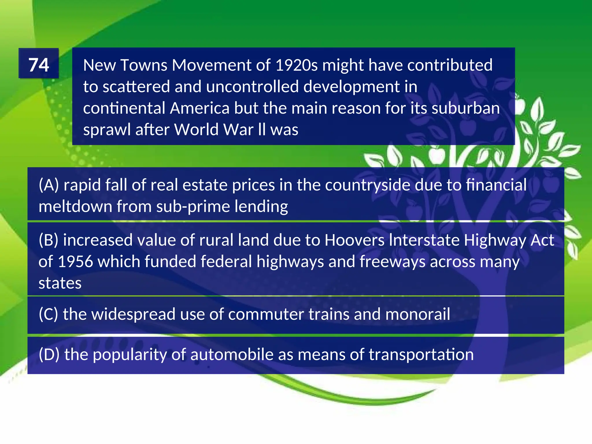 (D) the popularity of automobile as means of transportation
(C) the widespread use of commuter trains and monorail
(B) increased value of rural land due to Hoovers lnterstate Highway Act
of 1956 which funded federal highways and freeways across many
states
(A) rapid fall of real estate prices in the countryside due to financial
meltdown from sub-prime lending
New Towns Movement of 1920s might have contributed
to scattered and uncontrolled development in
continental America but the main reason for its suburban
sprawl after World War ll was
74
 