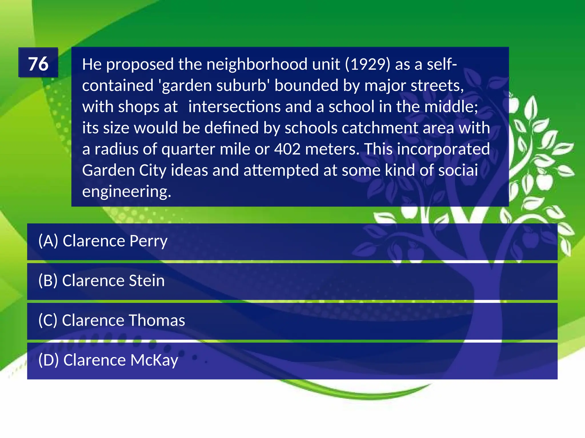 (D) Clarence McKay
(C) Clarence Thomas
(B) Clarence Stein
(A) Clarence Perry
He proposed the neighborhood unit (1929) as a self-
contained 'garden suburb' bounded by major streets,
with shops at intersections and a school in the middle;
its size would be defined by schools catchment area with
a radius of quarter mile or 402 meters. This incorporated
Garden City ideas and attempted at some kind of sociai
engineering.
76
 