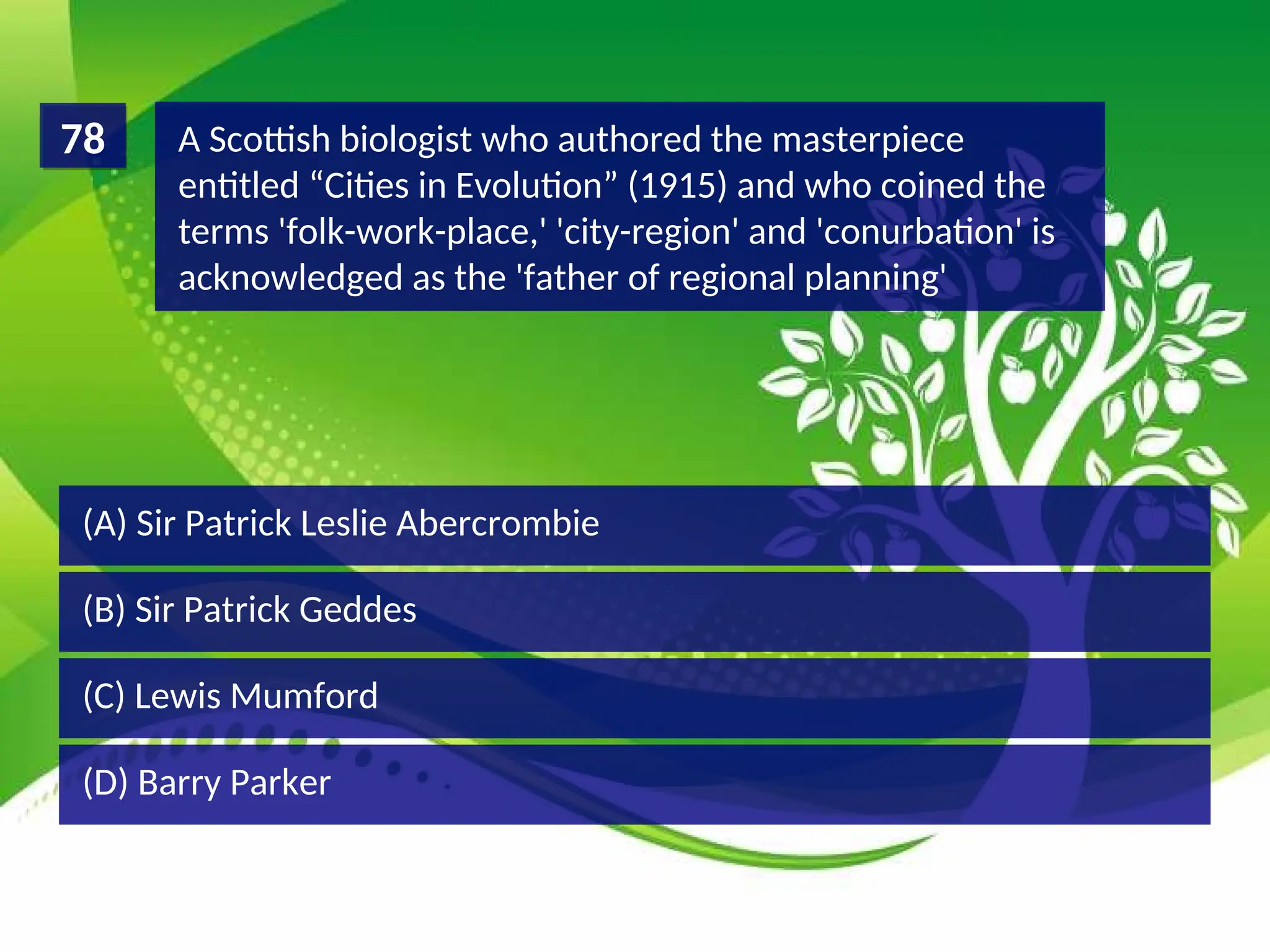 (D) Barry Parker
(C) Lewis Mumford
(B) Sir Patrick Geddes
(A) Sir Patrick Leslie Abercrombie
A Scottish biologist who authored the masterpiece
entitled “Cities in Evolution” (1915) and who coined the
terms 'folk-work-place,' 'city-region' and 'conurbation' is
acknowledged as the 'father of regional planning'
78
 