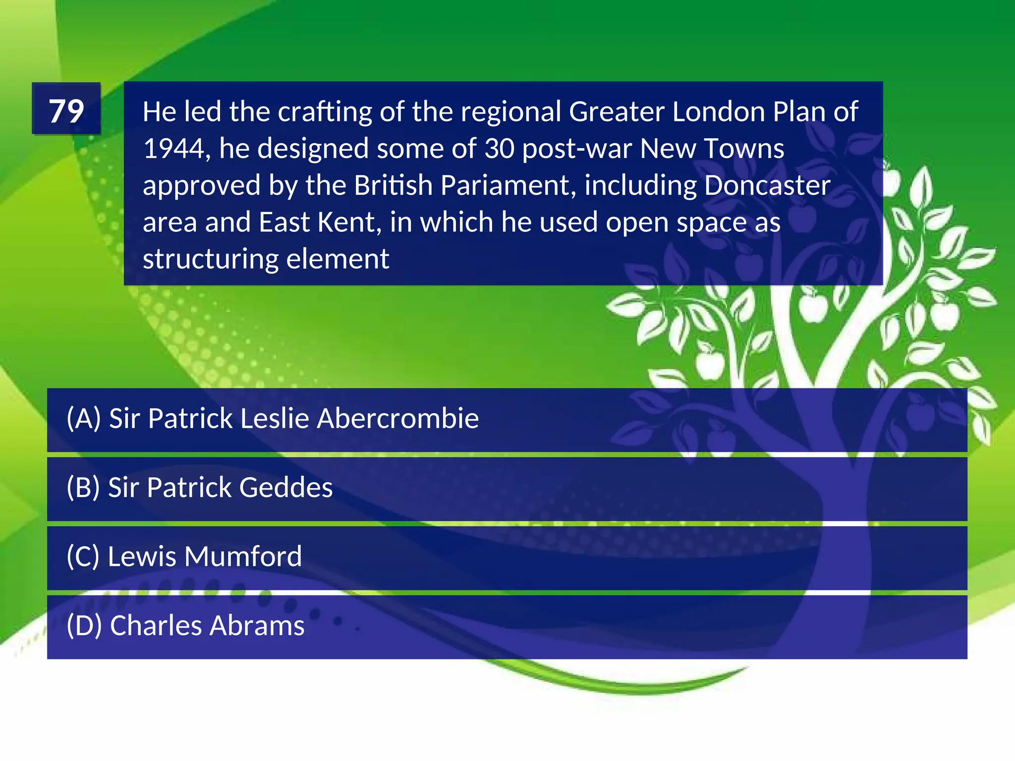 (D) Charles Abrams
(C) Lewis Mumford
(B) Sir Patrick Geddes
(A) Sir Patrick Leslie Abercrombie
He led the crafting of the regional Greater London Plan of
1944, he designed some of 30 post-war New Towns
approved by the British Pariament, including Doncaster
area and East Kent, in which he used open space as
structuring element
79
 