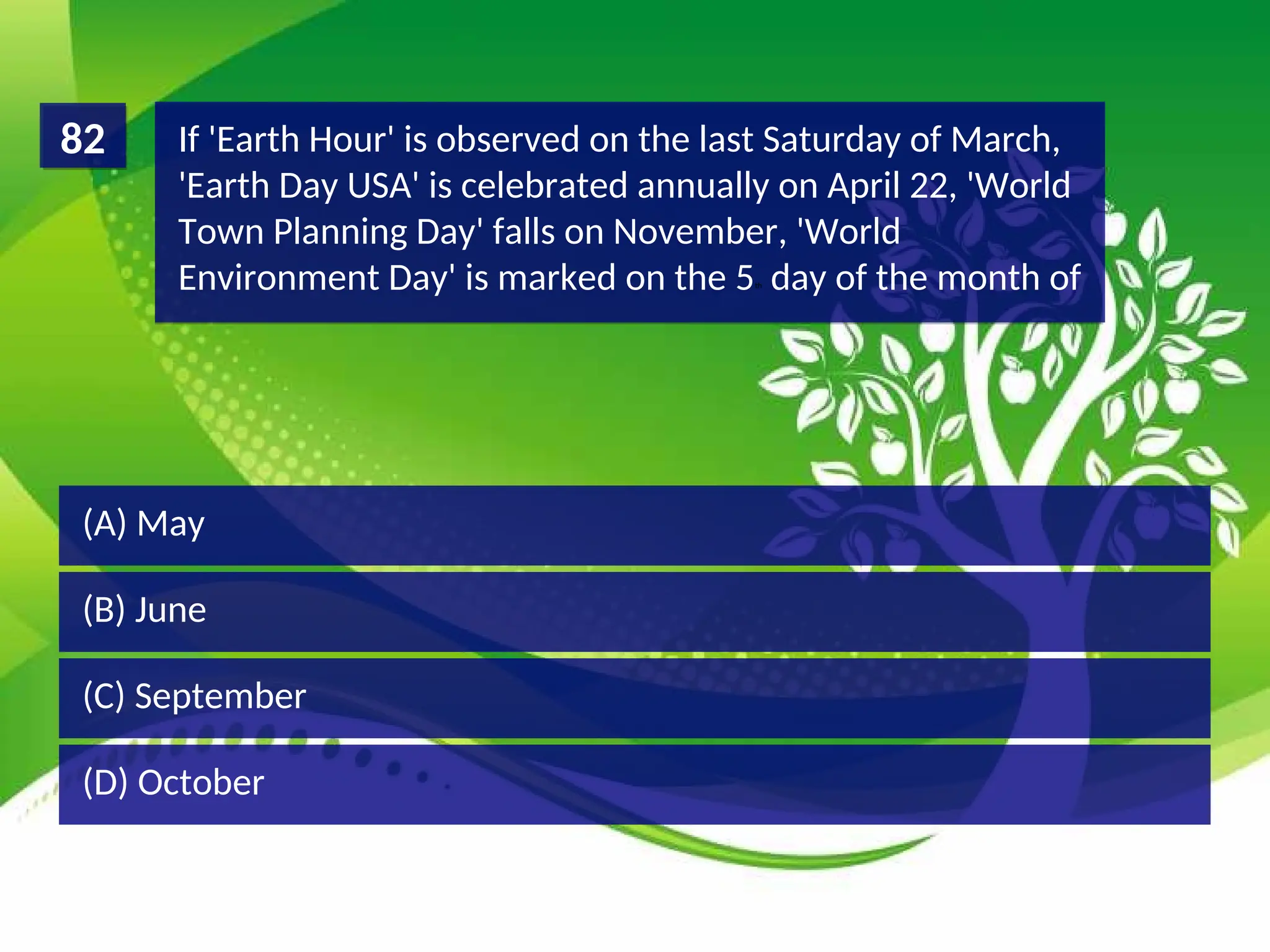 (D) October
(C) September
(B) June
(A) May
If 'Earth Hour' is observed on the last Saturday of March,
'Earth Day USA' is celebrated annually on April 22, 'World
Town Planning Day' falls on November, 'World
Environment Day' is marked on the 5th day of the month of
82
 