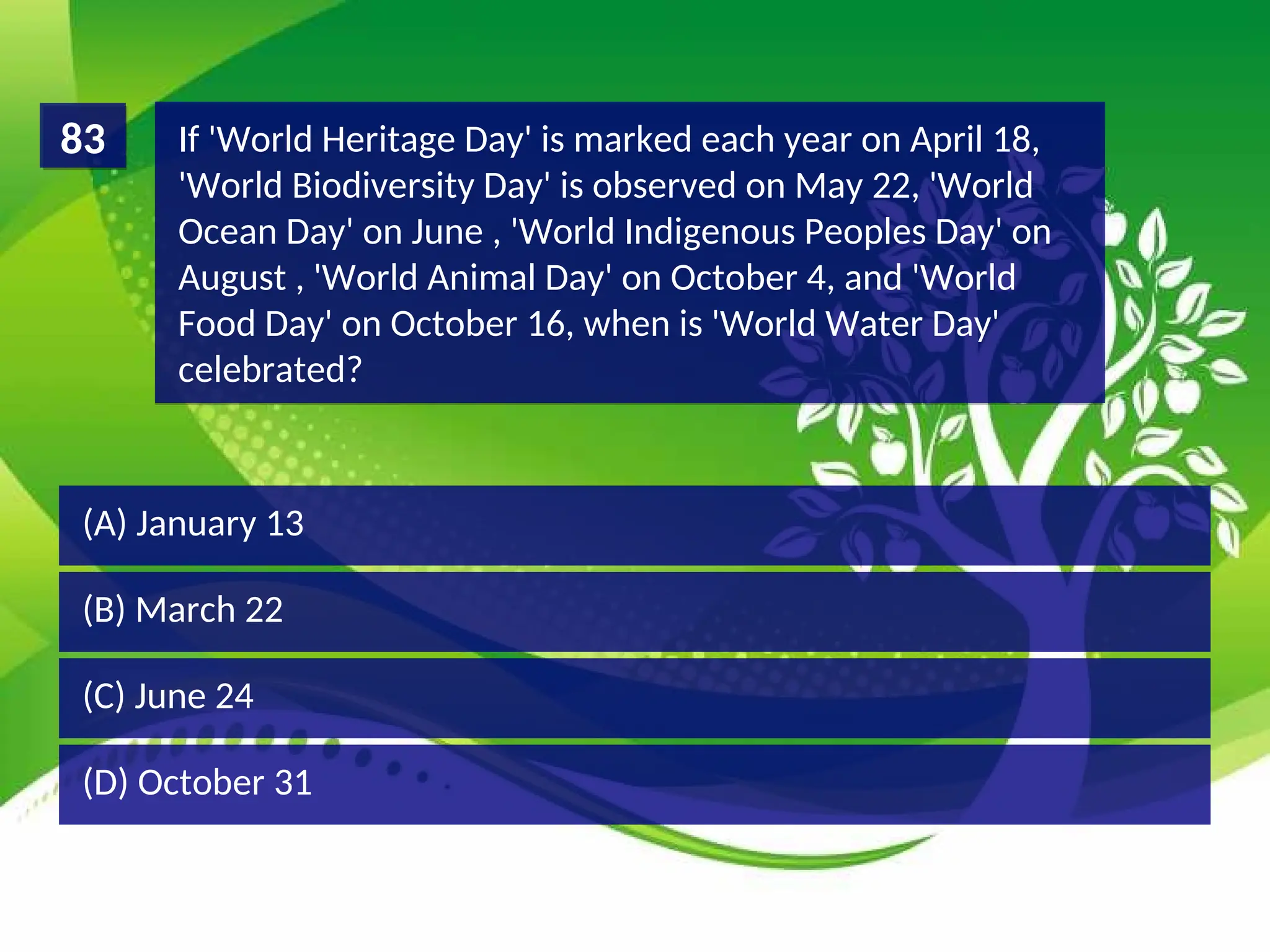 (D) October 31
(C) June 24
(B) March 22
(A) January 13
If 'World Heritage Day' is marked each year on April 18,
'World Biodiversity Day' is observed on May 22, 'World
Ocean Day' on June , 'World Indigenous Peoples Day' on
August , 'World Animal Day' on October 4, and 'World
Food Day' on October 16, when is 'World Water Day'
celebrated?
83
 