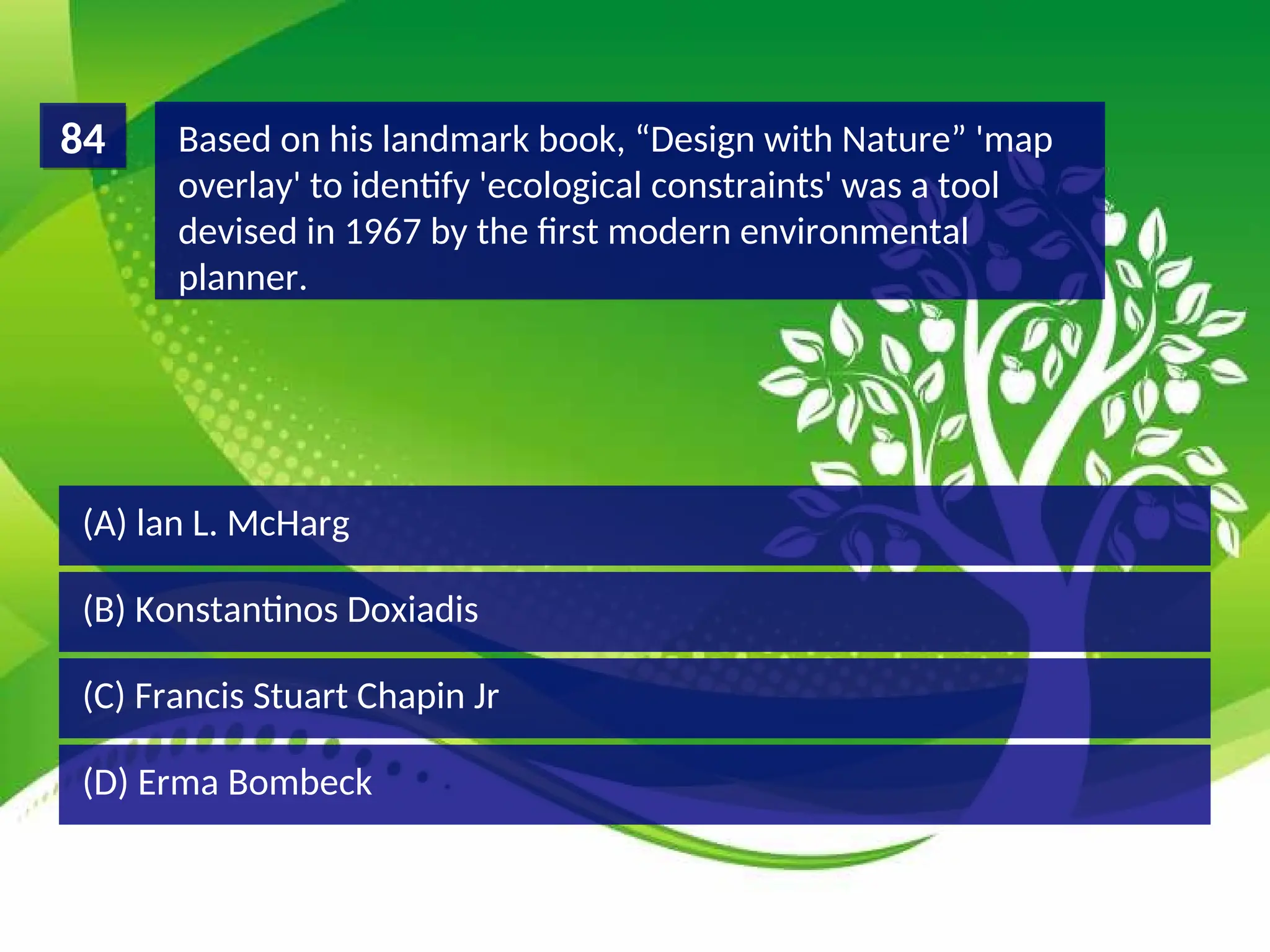 (D) Erma Bombeck
(C) Francis Stuart Chapin Jr
(B) Konstantinos Doxiadis
(A) lan L. McHarg
Based on his landmark book, “Design with Nature” 'map
overlay' to identify 'ecological constraints' was a tool
devised in 1967 by the first modern environmental
planner.
84
 