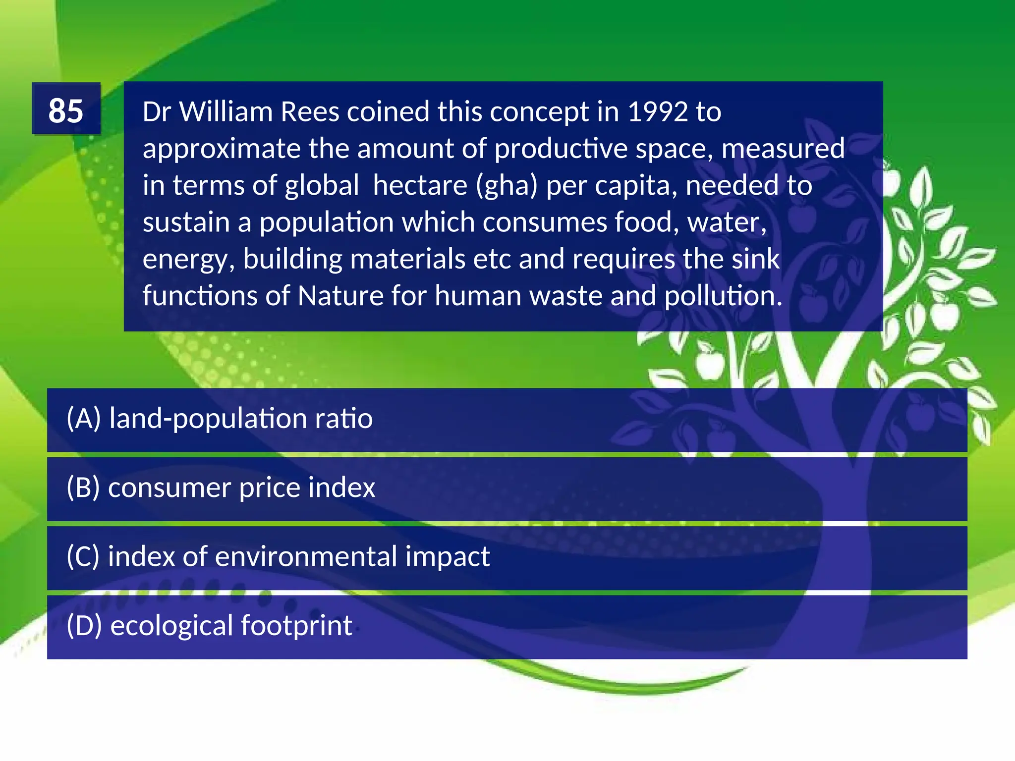 (D) ecological footprint
(C) index of environmental impact
(B) consumer price index
(A) land-population ratio
Dr William Rees coined this concept in 1992 to
approximate the amount of productive space, measured
in terms of global hectare (gha) per capita, needed to
sustain a population which consumes food, water,
energy, building materials etc and requires the sink
functions of Nature for human waste and pollution.
85
 