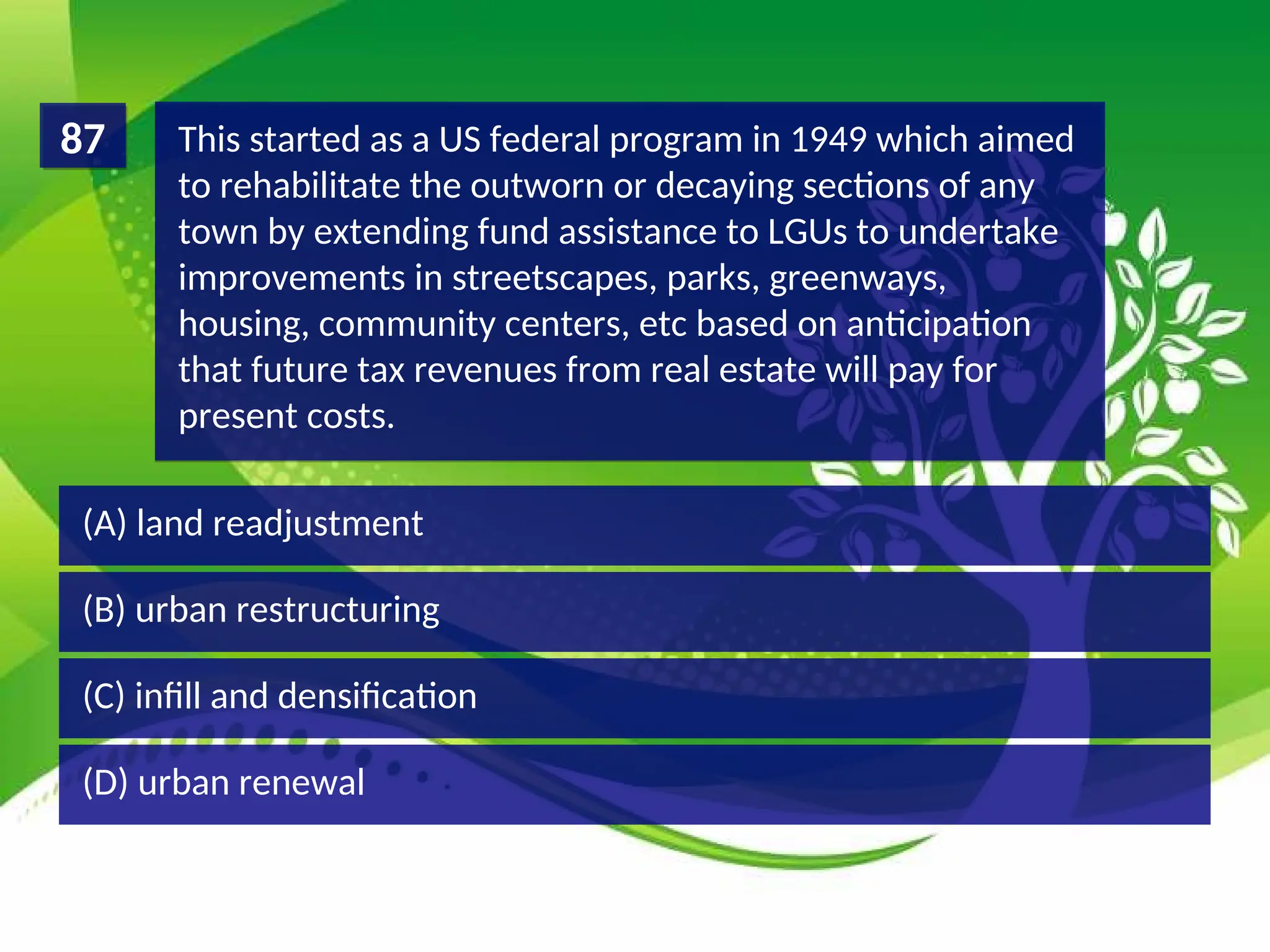 (D) urban renewal
(C) infill and densification
(B) urban restructuring
(A) land readjustment
This started as a US federal program in 1949 which aimed
to rehabilitate the outworn or decaying sections of any
town by extending fund assistance to LGUs to undertake
improvements in streetscapes, parks, greenways,
housing, community centers, etc based on anticipation
that future tax revenues from real estate will pay for
present costs.
87
 