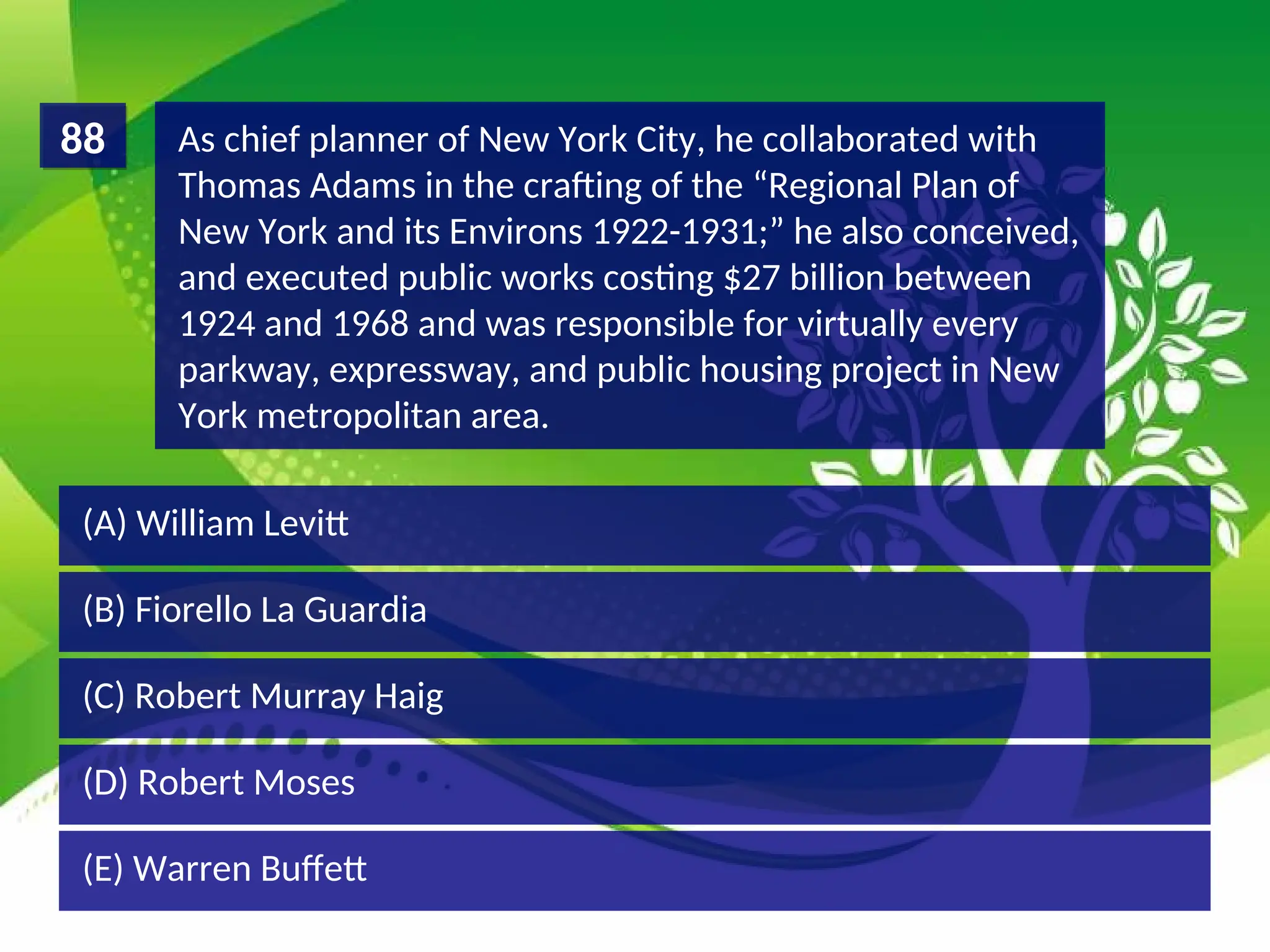 (D) Robert Moses
(C) Robert Murray Haig
(B) Fiorello La Guardia
(A) William Levitt
As chief planner of New York City, he collaborated with
Thomas Adams in the crafting of the “Regional Plan of
New York and its Environs 1922-1931;” he also conceived,
and executed public works costing $27 billion between
1924 and 1968 and was responsible for virtually every
parkway, expressway, and public housing project in New
York metropolitan area.
88
(E) Warren Buffett
 