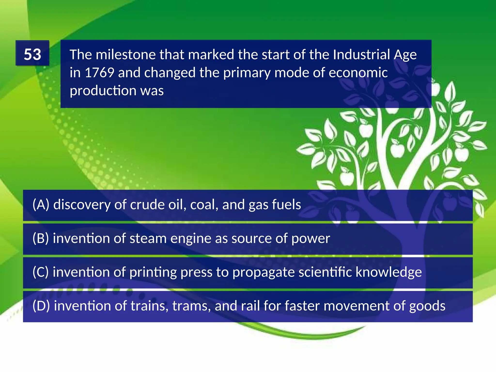 (D) invention of trains, trams, and rail for faster movement of goods
(C) invention of printing press to propagate scientific knowledge
(B) invention of steam engine as source of power
(A) discovery of crude oil, coal, and gas fuels
The milestone that marked the start of the Industrial Age
in 1769 and changed the primary mode of economic
production was
53
 