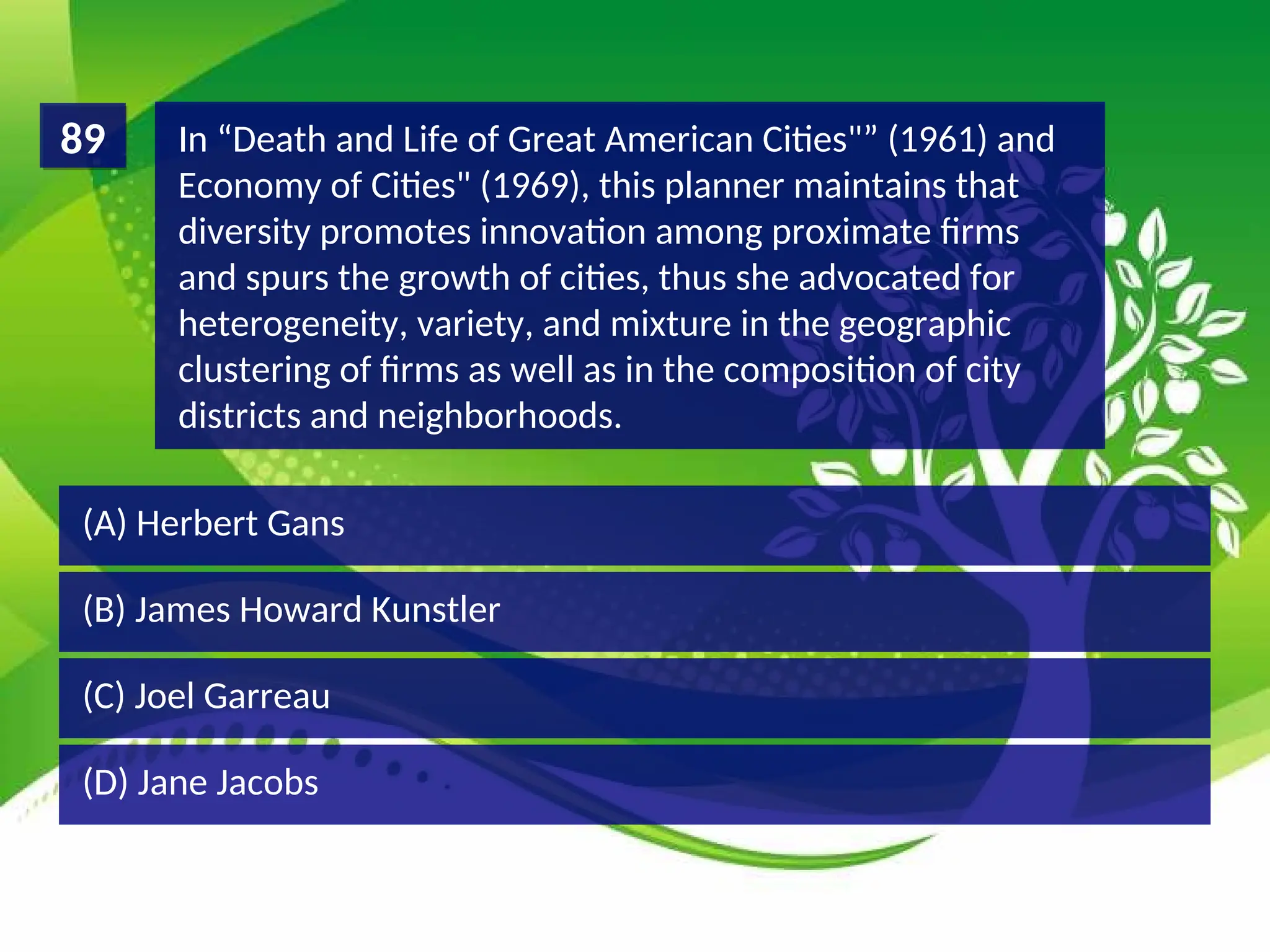 (D) Jane Jacobs
(C) Joel Garreau
(B) James Howard Kunstler
(A) Herbert Gans
In “Death and Life of Great American Cities"” (1961) and
Economy of Cities" (1969), this planner maintains that
diversity promotes innovation among proximate firms
and spurs the growth of cities, thus she advocated for
heterogeneity, variety, and mixture in the geographic
clustering of firms as well as in the composition of city
districts and neighborhoods.
89
 