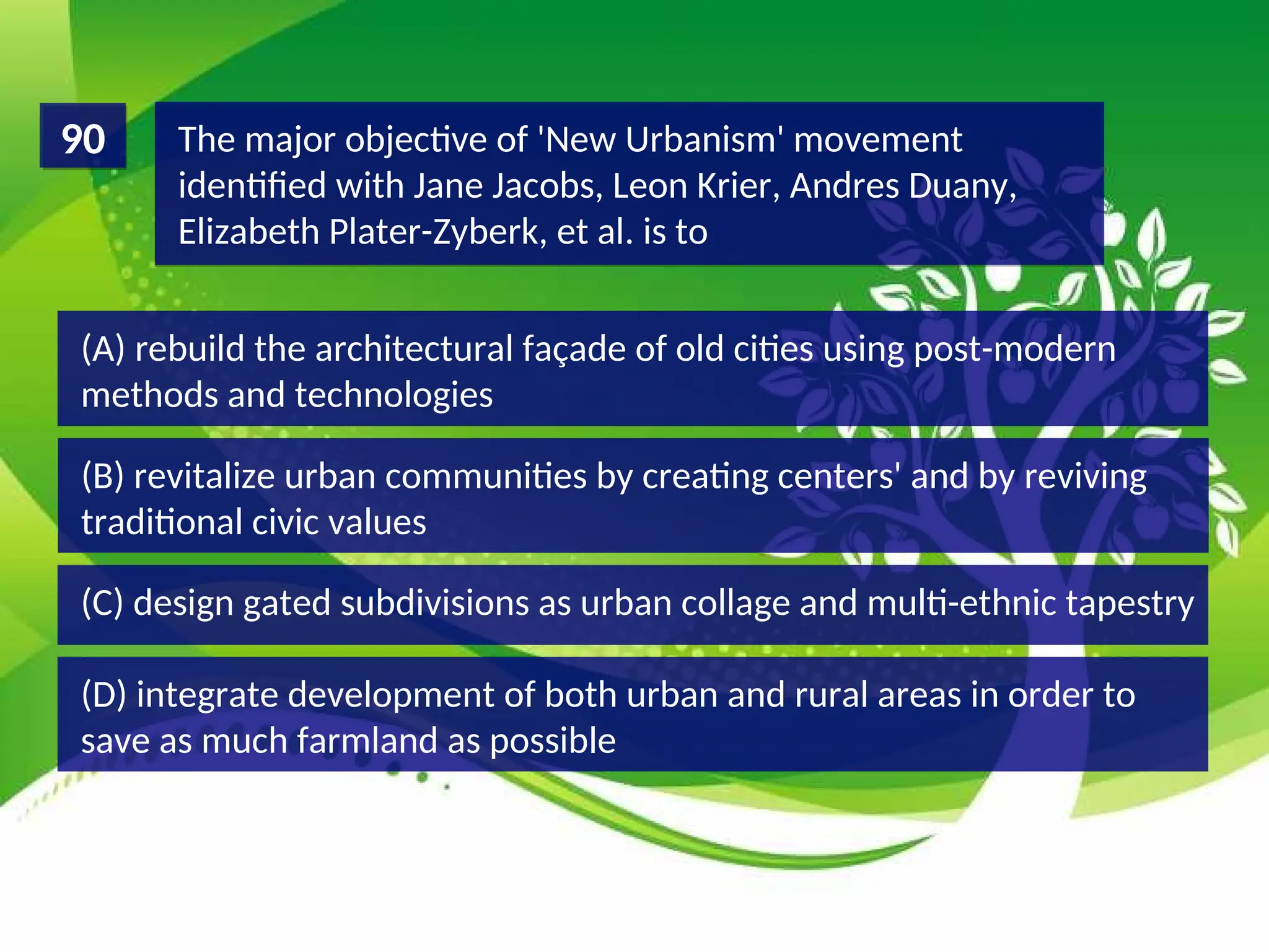 (D) integrate development of both urban and rural areas in order to
save as much farmland as possible
(C) design gated subdivisions as urban collage and multi-ethnic tapestry
(B) revitalize urban communities by creating centers' and by reviving
traditional civic values
(A) rebuild the architectural façade of old cities using post-modern
methods and technologies
The major objective of 'New Urbanism' movement
identified with Jane Jacobs, Leon Krier, Andres Duany,
Elizabeth Plater-Zyberk, et al. is to
90
 