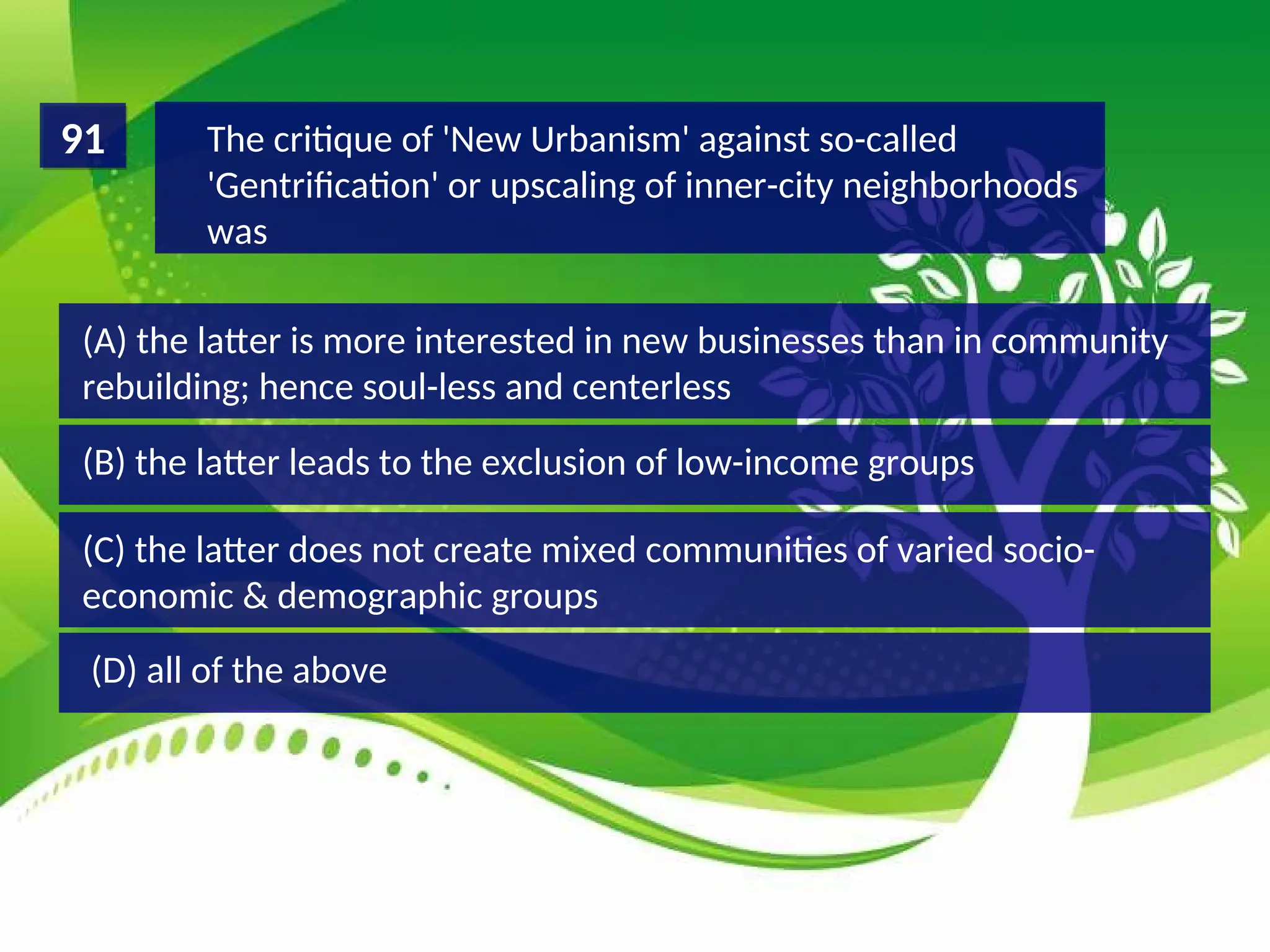 (D) all of the above
(C) the latter does not create mixed communities of varied socio-
economic & demographic groups
(B) the latter leads to the exclusion of low-income groups
(A) the latter is more interested in new businesses than in community
rebuilding; hence soul-less and centerless
The critique of 'New Urbanism' against so-called
'Gentrification' or upscaling of inner-city neighborhoods
was
91
 