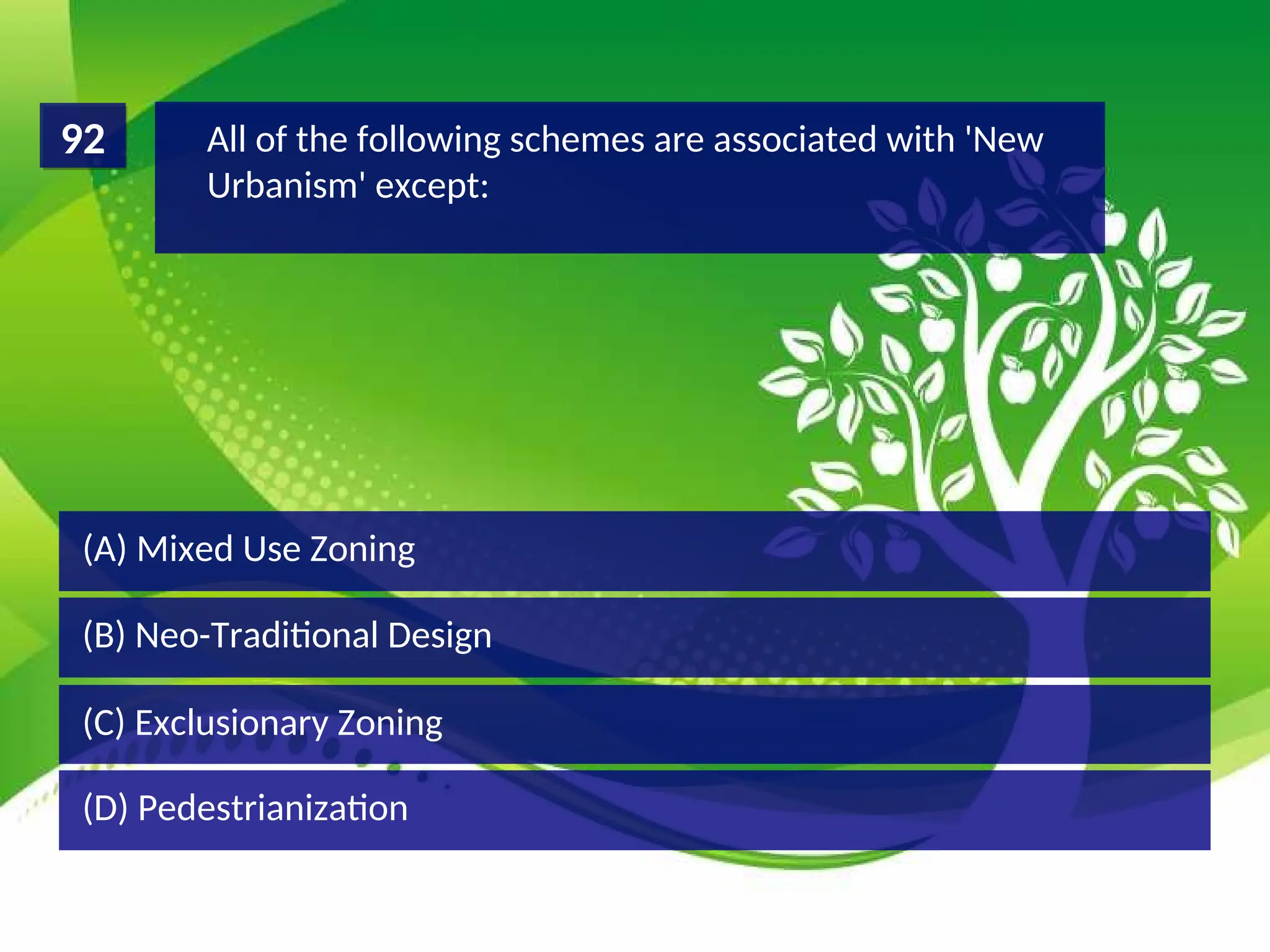 (D) Pedestrianization
(C) Exclusionary Zoning
(B) Neo-Traditional Design
(A) Mixed Use Zoning
All of the following schemes are associated with 'New
Urbanism' except:
92
 