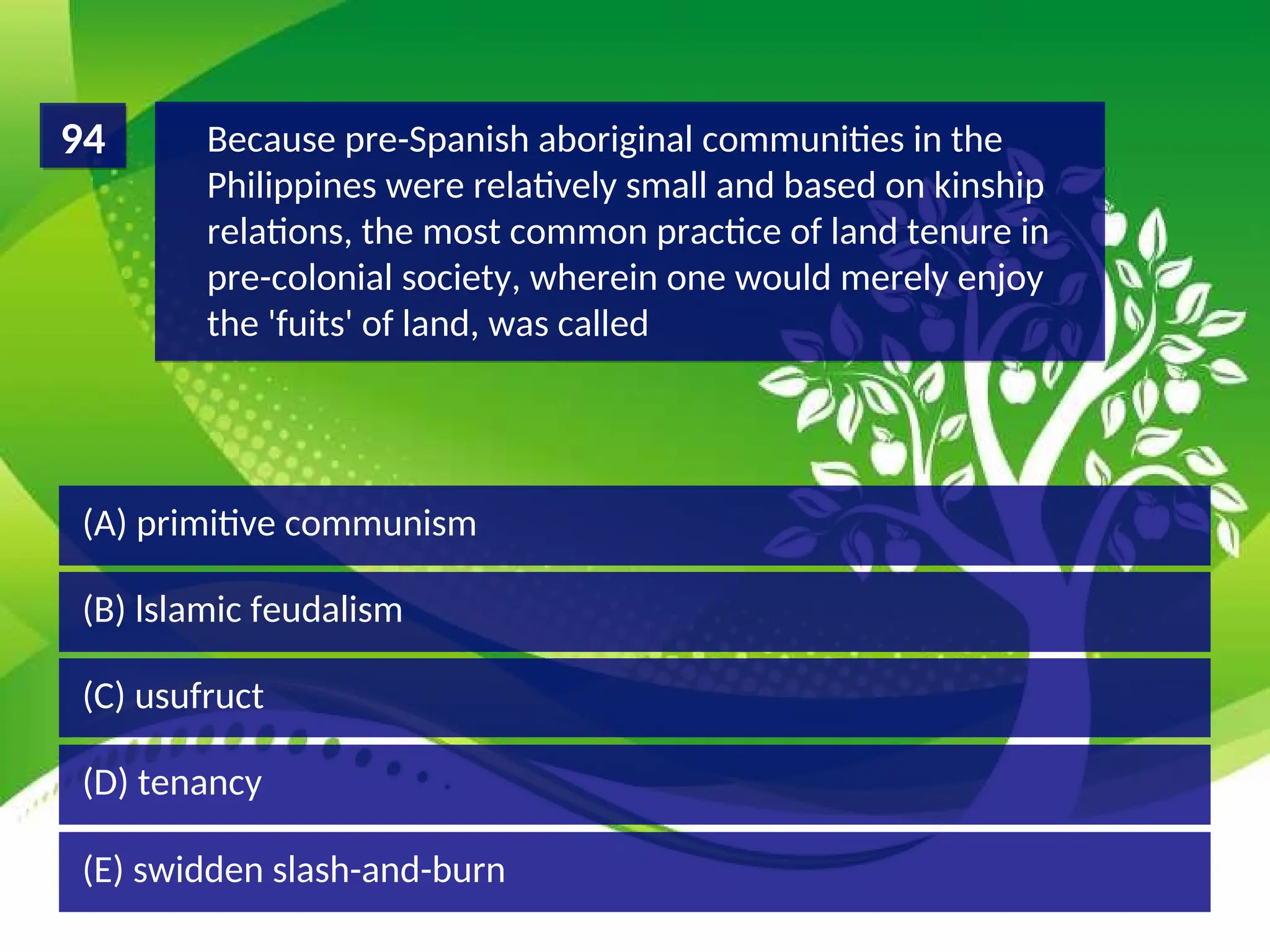 (D) tenancy
(C) usufruct
(B) lslamic feudalism
(A) primitive communism
Because pre-Spanish aboriginal communities in the
Philippines were relatively small and based on kinship
relations, the most common practice of land tenure in
pre-colonial society, wherein one would merely enjoy
the 'fuits' of land, was called
94
(E) swidden slash-and-burn
 