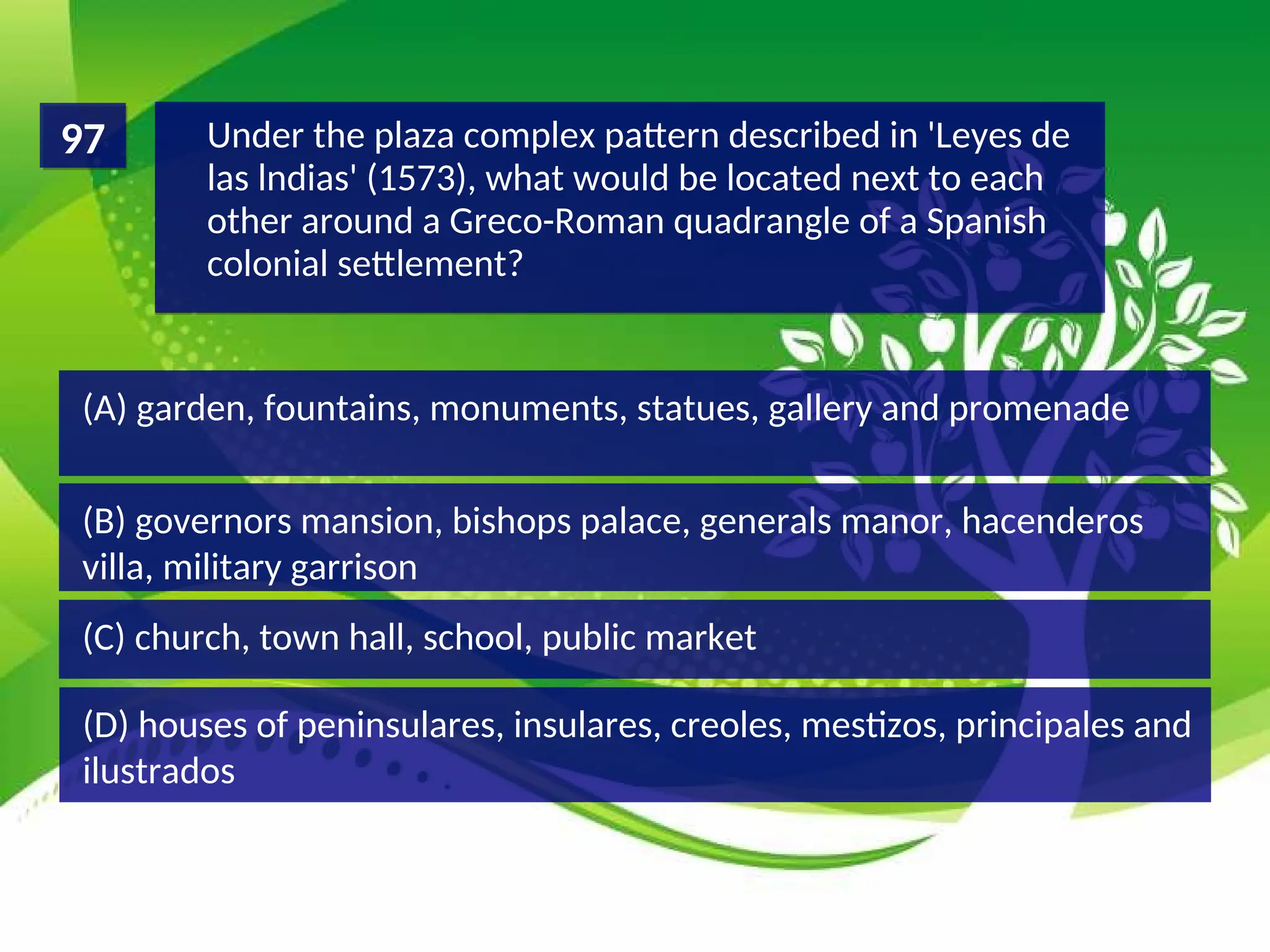 (D) houses of peninsulares, insulares, creoles, mestizos, principales and
ilustrados
(C) church, town hall, school, public market
(B) governors mansion, bishops palace, generals manor, hacenderos
villa, military garrison
(A) garden, fountains, monuments, statues, gallery and promenade
Under the plaza complex pattern described in 'Leyes de
las lndias' (1573), what would be located next to each
other around a Greco-Roman quadrangle of a Spanish
colonial settlement?
97
 
