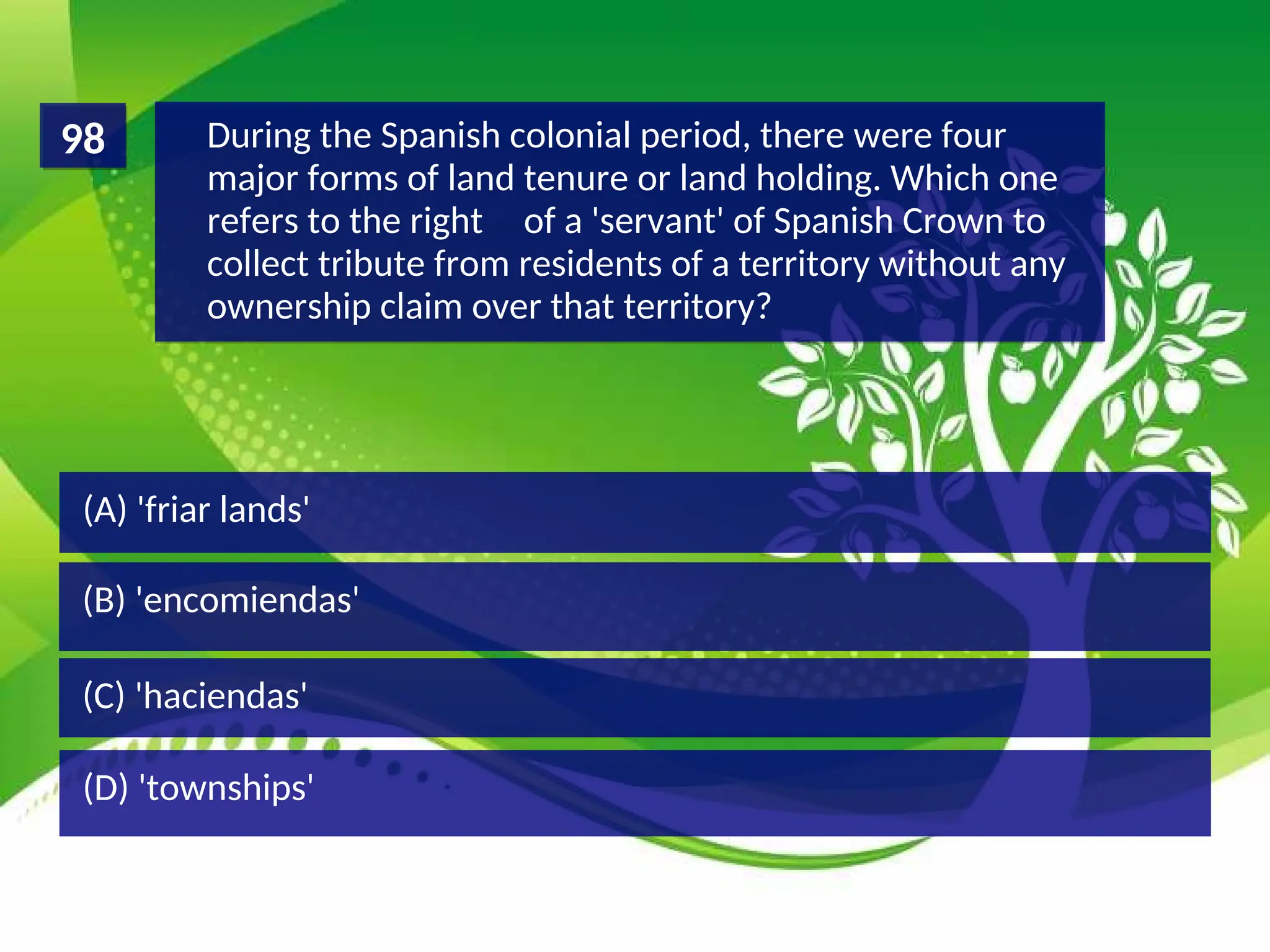 (D) 'townships'
(C) 'haciendas'
(B) 'encomiendas'
(A) 'friar lands'
During the Spanish colonial period, there were four
major forms of land tenure or land holding. Which one
refers to the right of a 'servant' of Spanish Crown to
collect tribute from residents of a territory without any
ownership claim over that territory?
98
 
