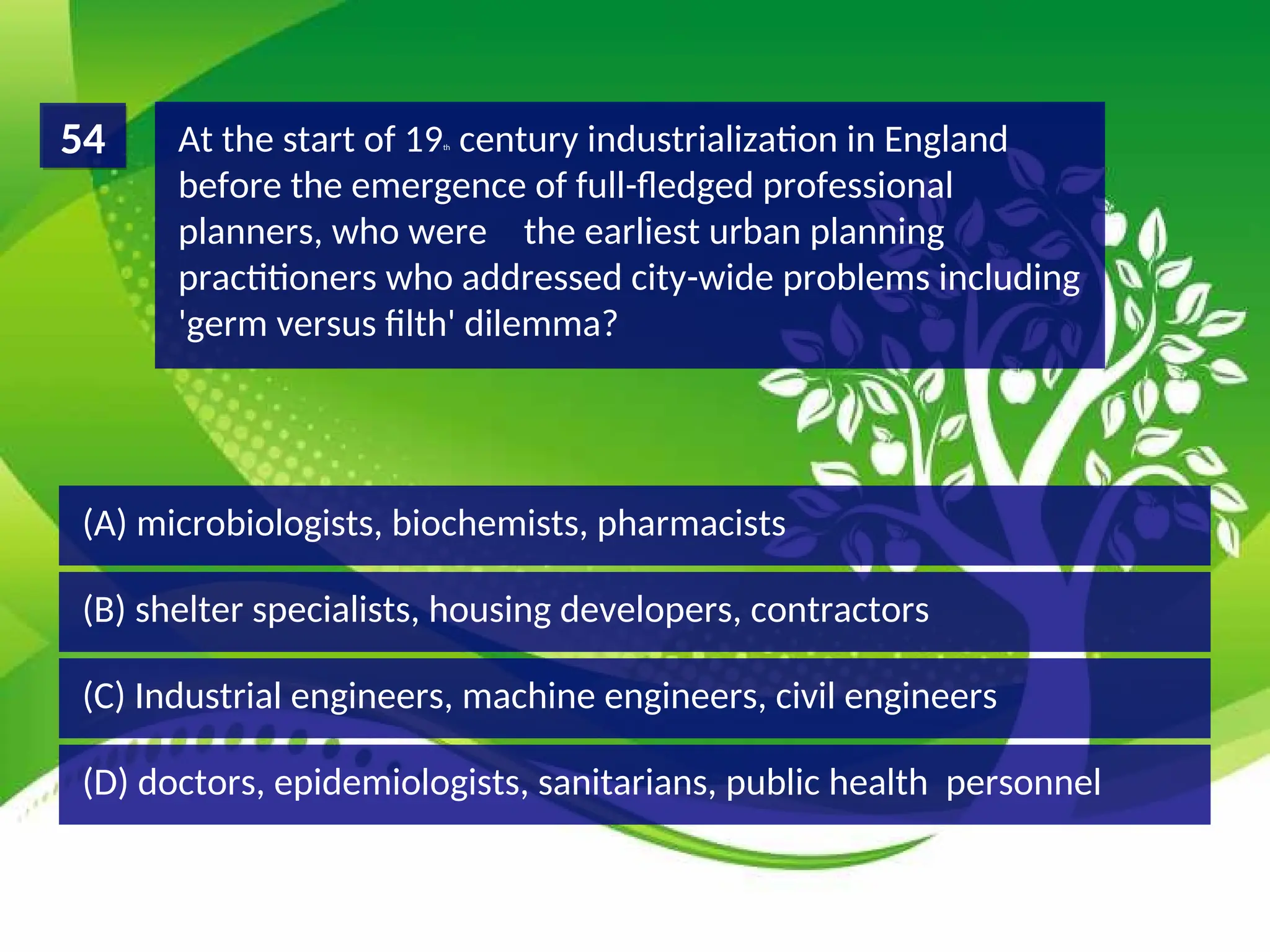 (D) doctors, epidemiologists, sanitarians, public health personnel
(C) Industrial engineers, machine engineers, civil engineers
(B) shelter specialists, housing developers, contractors
(A) microbiologists, biochemists, pharmacists
At the start of 19th century industrialization in England
before the emergence of full-fledged professional
planners, who were the earliest urban planning
practitioners who addressed city-wide problems including
'germ versus filth' dilemma?
54
 
