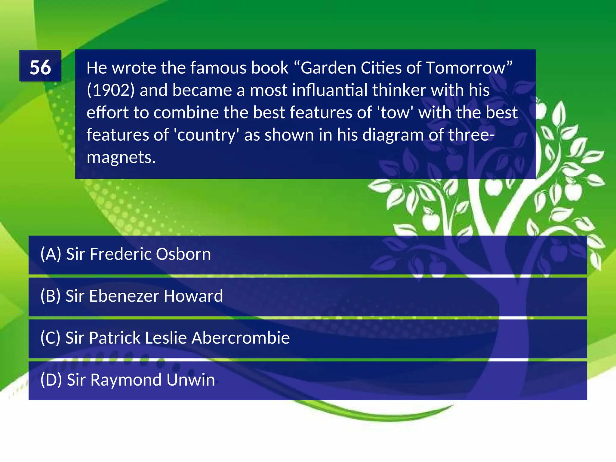 (D) Sir Raymond Unwin
(C) Sir Patrick Leslie Abercrombie
(B) Sir Ebenezer Howard
(A) Sir Frederic Osborn
He wrote the famous book “Garden Cities of Tomorrow”
(1902) and became a most influantial thinker with his
effort to combine the best features of 'tow' with the best
features of 'country' as shown in his diagram of three-
magnets.
56
 