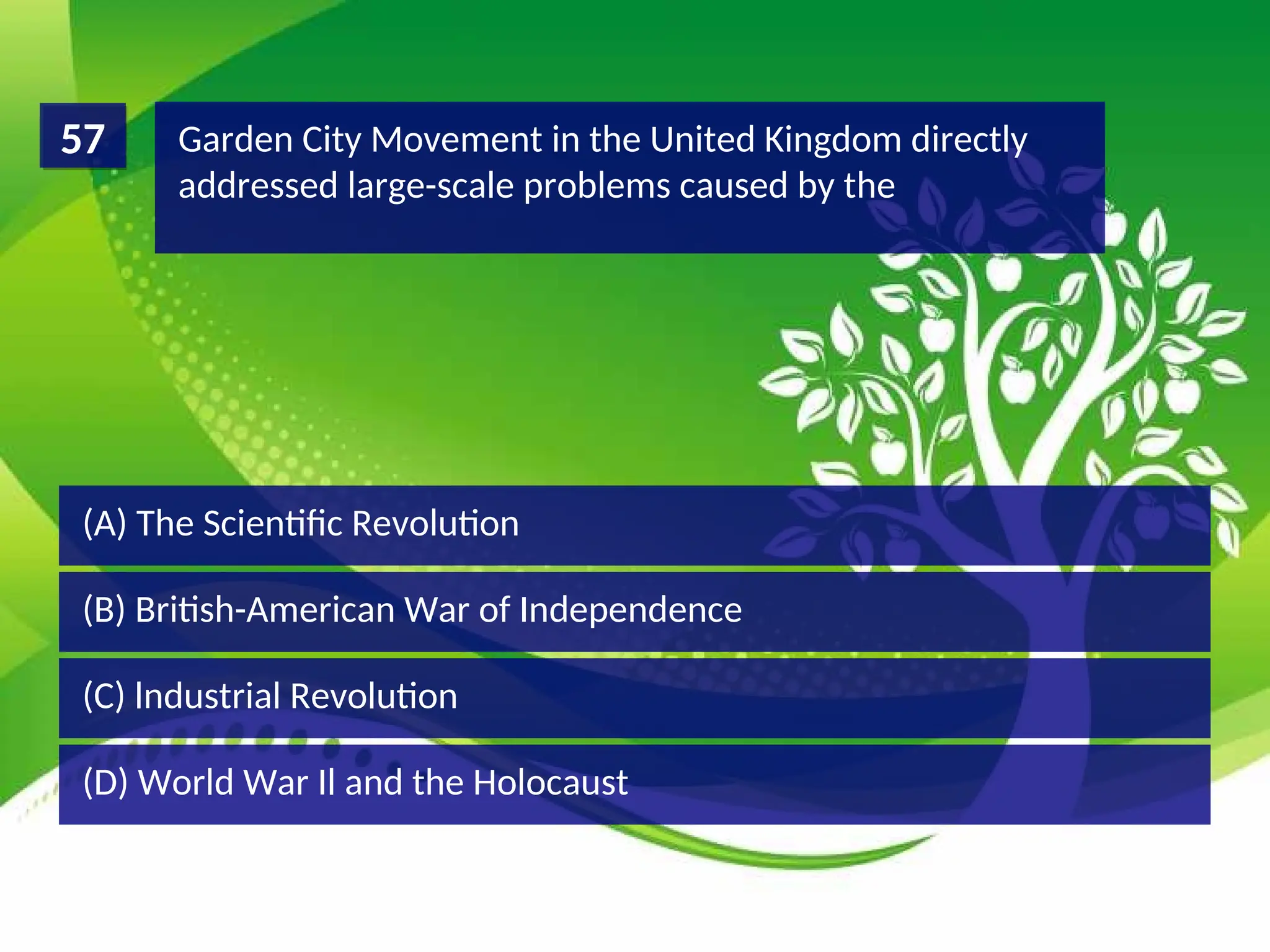 (D) World War Il and the Holocaust
(C) lndustrial Revolution
(B) British-American War of Independence
(A) The Scientific Revolution
Garden City Movement in the United Kingdom directly
addressed large-scale problems caused by the
57
 