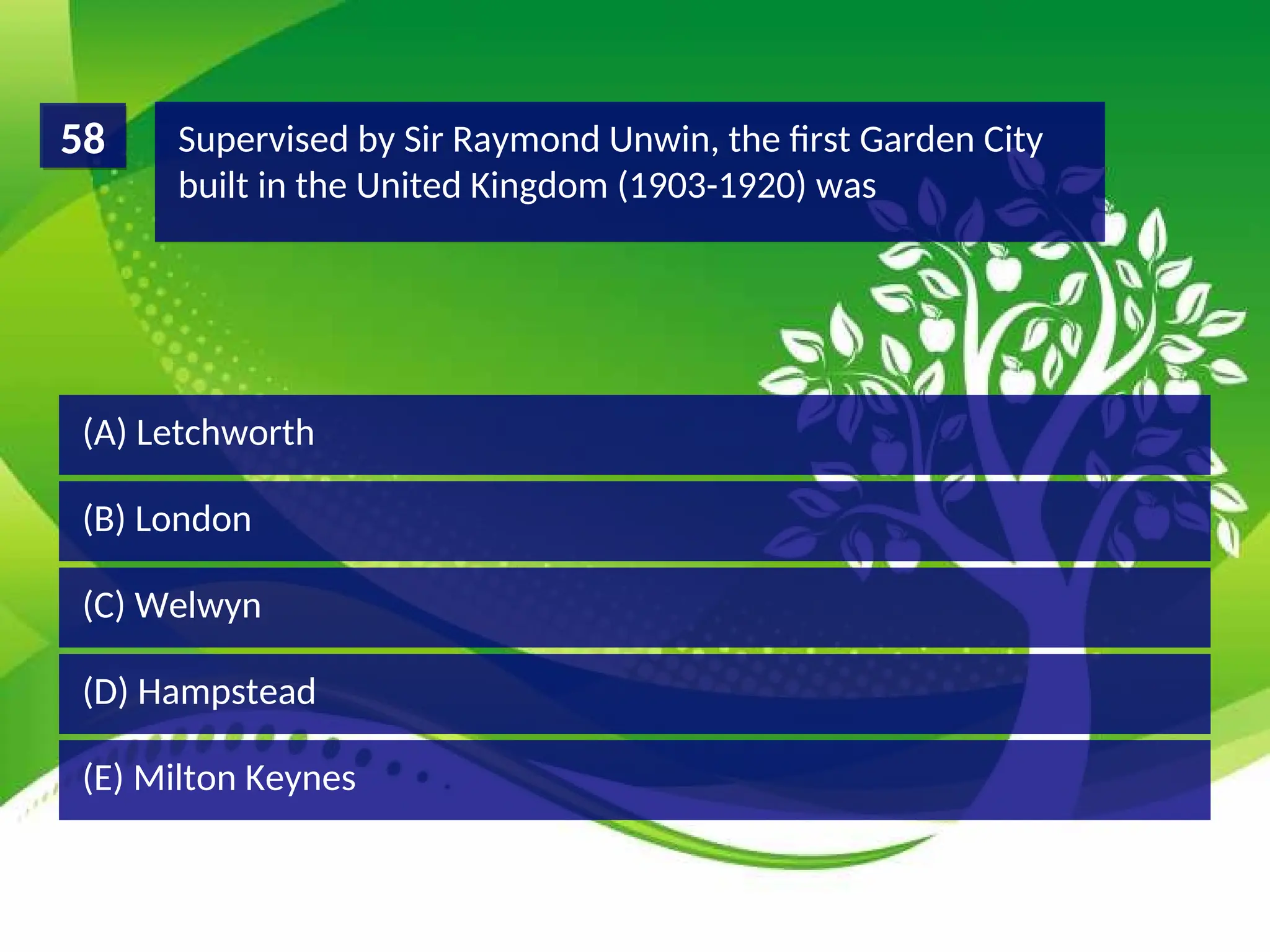 (D) Hampstead
(C) Welwyn
(B) London
(A) Letchworth
Supervised by Sir Raymond Unwin, the first Garden City
built in the United Kingdom (1903-1920) was
58
(E) Milton Keynes
 