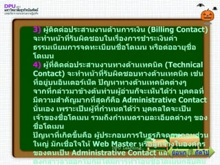 3 )   ผู้ติดต่อประสานงานด้านการเงิน  ( Billing Contact )  จะทำหน้าที่รับผิดชอบในเรื่องการชำระเงินค่าธรรมเนียมการจดทะเบียนชื่อโดเมน หรือต่ออายุชื่อโดเมน 4 )   ผู้ที่ติดต่อประสานงานทางด้านเทคนิค  ( Technical Contact )  จะทำหน้าที่รับผิดชอบทางด้านเทคนิค เช่น ที่อยู่บนอินเตอร์เน็ต ปัญหาทางด้านเทคนิคต่างๆ จากที่กล่าวมาข้างต้นท่านผู้อ่านก็จะเห็นได้ว่า บุคคลที่มีความสำคัญมากที่สุดก็คือ  Administrative Contact  นั่นเอง เพราะเป็นผู้ที่กำหนดได้ว่า บุคคลใดจะเป็นเจ้าของชื่อโดเมน รวมถึงกำหนดรายละเอียดต่างๆ ของชื่อโดเมน ปัญหาที่เกิดขึ้นคือ ผู้ประกอบการในธุรกิจดอทคอมส่วนใหญ่ มักเชื่อใจให้  Web Master  หรือลูกจ้างในองค์กรของตนเป็น  Administrative Contact  และเมื่อบุคคลดังกล่าวลาออกไปก็มิได้มีการทำโอนชื่อโดเมนกลับคืนมา หรือในบางกรณีไม่มีการทำสัญญากันไว้อย่างชัดเจนแน่นอน ลูกจ้างจึงอ้างว่าชื่อโดเมนดังกล่าวเป็นของตน และขายให้แก่บุคคลภายนอก หรือบางบริษัทอาจจะว่าจ้างนายหน้าหรือ  Broker  ที่รับจดทะเบียนชื่อโดเมน ซึ่งไม่ใช่นายทะเบียนที่แท้จริงไปจดทะเบียนชื่อโดเมนดังกล่าวไว้ ภายหลังพอชื่อโดเมนดังกล่าวมีชื่อเสียงแพร่หลายและมีมูลค่ามากขึ้น นายหน้าดังกล่าวก็จะนำมาขายคืนแก่เจ้าของกิจการที่ว่าจ้างให้จดทะเบียน ถัดไป ย้อนกลับ 