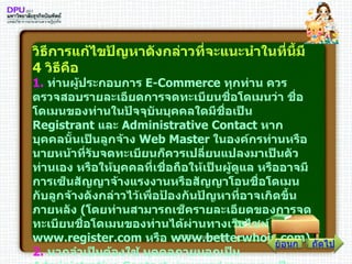 วิธีการแก้ไขปัญหาดังกล่าวที่จะแนะนำในที่นี้มี  4   วิธีคือ 1 .   ท่านผู้ประกอบการ  E - Commerce  ทุกท่าน ควรตรวจสอบรายละเอียดการจดทะเบียนชื่อโดเมนว่า ชื่อโดเมนของท่านในปัจจุบันบุคคลใดมีชื่อเป็น  Registrant  และ  Administrative Contact  หากบุคคลนั้นเป็นลูกจ้าง  Web Master  ในองค์กรท่านหรือนายหน้าที่รับจดทะเบียนก็ควรเปลี่ยนแปลงมาเป็นตัวท่านเอง หรือให้บุคคลที่เชื่อถือให้เป็นผู้ดูแล หรืออาจมีการเซ็นสัญญาจ้างแรงงานหรือสัญญาโอนชื่อโดเมนกับลูกจ้างดังกล่าวไว้เพื่อป้องกันปัญหาที่อาจเกิดขึ้นภายหลัง  ( โดยท่านสามารถเช็ครายละเอียดของการจดทะเบียนชื่อโดเมนของท่านได้ผ่านทางเว็บไซท์  www . register . com  หรือ  www . betterwhois . com ) 2 .   หากจำเป็นต้องใช้ บุคคลภายนอกเป็น  Administrative Contact  ท่านควรส่งจดหมายเป็นลายลักษณ์อักษรไปที่นายทะเบียนที่รับจดทะเบียนชื่อโดเมนของท่านว่า ท่านเป็นเจ้าของที่ถูกต้องแท้จริง ดังนั้น หากมีการโอนชื่อโดเมนหรือเปลี่ยนแปลงรายละเอียดใดๆ ในชื่อโดเมน ท่านจะยืนยันการเปลี่ยนแปลงโดยการส่งจดหมายที่มีลายมือชื่อของท่านเป็นลายลักษณ์อักษรทุกครั้งจึงจะแก้ไขเปลี่ยนแปลงได้ ถัดไป ย้อนกลับ 