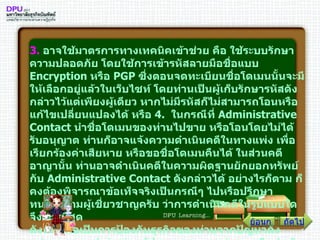 3 .   อาจใช้มาตรการทางเทคนิคเข้าช่วย คือ ใช้ระบบรักษาความปลอดภัย โดยใช้การเข้ารหัสลายมือชื่อแบบ  Encryption  หรือ  PGP  ซึ่งตอนจดทะเบียนชื่อโดเมนนั้นจะมีให้เลือกอยู่แล้วในเว็บไซท์ โดยท่านเป็นผู้เก็บรักษารหัสดังกล่าวไว้แต่เพียงผู้เดียว หากไม่มีรหัสก็ไม่สามารถโอนหรือแก้ไขเปลี่ยนแปลงได้ หรือ  4 .   ในกรณีที่  Administrative Contact  นำชื่อโดเมนของท่านไปขาย หรือโอนโดยไม่ได้รับอนุญาต ท่านก็อาจแจ้งความดำเนินคดีในทางแพ่ง เพื่อเรียกร้องค่าเสียหาย หรือขอชื่อโดเมนคืนได้ ในส่วนคดีอาญานั้น ท่านอาจดำเนินคดีในความผิดฐานยักยอกทรัพย์กับ  Administrative Contact  ดังกล่าวได้ อย่างไรก็ตาม ก็คงต้องพิจารณาข้อเท็จจริงเป็นกรณีๆ ไปหรือปรึกษาทนายความผู้เชี่ยวชาญครับ ว่าการดำเนินคดีในรูปแบบใด จึงจะดีที่สุด ดังนั้น เพื่อเป็นการป้องกันธุรกิจของท่านจากปัญหาดังกล่าว ผมแนะนำว่า ท่านผู้ประกอบการทุกท่านควรรีบดำเนินการตรวจสอบรายละเอียดของการจดทะเบียนชื่อโดเมนขององค์กรท่านโดยเร็วครับ ก่อนที่ปัญหาดังกล่าวจะสายเกินแก้ ถัดไป ย้อนกลับ 