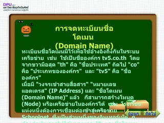 ทะเบียนชื่อโดเมนมีไว้เพื่อใช้อ้างอิงถึงกันในระบบเครือข่าย    เช่น    ใช้เป็นชื่อองค์กร  tv5 . co . th   โดยจากขวามือสุด  " th "  คือ  " ชื่อประเทศ "  ถัดไป  " co "  คือ  " ประเภทขององค์กร "    และ  " tv5 "  คือ  " ชื่อองค์กร " เมื่อมี  " วงจรเช่าสายสื่อสาร " " หมายเลขแอดเดรส " ( IP Address )  และ  " ชื่อโดเมน  ( Domain Name )"  แล้ว     ก็สามารถสร้างโหนด  ( Node )  หรือเครือข่ายในองค์กรได้    เช่น    โรงเรียนแห่งหนึ่งต้องการเชื่อมต่อเข้าสู่เครือข่าย  Schoolnet   ซึ่งเป็นส่วนหนึ่งของอินเทอร์เน็ต    ก็ต้องดำเนินการให้ได้หมายเลข  IP   และชื่อโดเมนก่อน   การจดทะเบียนชื่อโดเมน  ( Domain Name ) ถัดไป ย้อนกลับ 