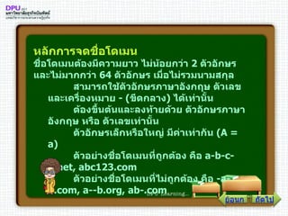 หลักการจดชื่อโดเมน  ชื่อโดเมนต้องมีความยาว ไม่น้อยกว่า  2   ตัวอักษร และไม่มากกว่า  64   ตัวอักษร เมื่อไม่รวมนามสกุล         สามารถใช้ตัวอักษรภาษาอังกฤษ ตัวเลข และเครื่องหมาย  - ( ขีดกลาง )  ได้เท่านั้น         ต้องขึ้นต้นและลงท้ายด้วย ตัวอักษรภาษาอังกฤษ หรือ ตัวเลขเท่านั้น         ตัวอักษรเล็กหรือใหญ่ มีค่าเท่ากัน  ( A  =  a )         ตัวอย่างชื่อโดเมนที่ถูกต้อง คือ  a - b - c - d . net, abc123 . com         ตัวอย่างชื่อโดเมนที่ไม่ถูกต้อง คือ  - a - b . com, a -- b . org, ab -. com   ย้อนกลับ ถัดไป 