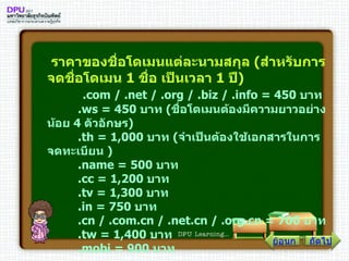ราคาของชื่อโดเมนแต่ละนามสกุล  ( สำหรับการจดชื่อโดเมน  1   ชื่อ เป็นเวลา  1   ปี )   . com  / . net  / . org  / . biz  / . info  =  450   บาท         . ws  =  450   บาท  ( ชื่อโดเมนต้องมีความยาวอย่างน้อย  4   ตัวอักษร )         . th  =  1,000   บาท  ( จำเป็นต้องใช้เอกสารในการจดทะเบียน  )      . name  =  500   บาท         . cc  =  1,200   บาท         . tv  =  1,300   บาท         . in  =  750   บาท         . cn  / . com . cn  / . net . cn  / . org . cn  =  700   บาท         . tw  =  1,400   บาท         . mobi  =  900   บาท   ถัดไป ย้อนกลับ 