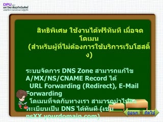 สิทธิพิเศษ ใช้งานได้ฟรีทันที เมื่อจดโดเมน ( สำหรับผู้ที่ไม่ต้องการใช้บริการเว็บโฮสติ้ง )   ระบบจัดการ  DNS Zone  สามารถแก้ไข  A / MX / NS / CNAME Record  ได้    URL Forwarding  ( Redirect ) , E - Mail Forwarding    โดเมนที่จดกับทางเรา สามารถนำไปลงทะเบียนเป็น  DNS  ได้ทันที  ( เช่น  nsXX . yourdomain . com )   ถัดไป ย้อนกลับ 