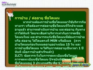 การย้าย  /  ต่ออายุ ชื่อโดเมน          หากท่านต้องการย้ายชื่อโดเมนมาใช้บริการกับทางเรา หรือต้องการต่ออายุชื่อโดเมนที่ใกล้จะหมดอายุแล้ว สามารถดำเนินการย้าย และต่ออายุ กับทางเราได้ทันที โดยจะเสียค่าบริการเท่ากับการจดชื่อโดเมนใหม่ และสามารถแจ้งชื่อโดเมนที่ต้องการย้าย หรือ ต่ออายุ ได้โดยตรงที่  MSN  หรืออีเมล  ( ควรย้ายโดเมนก่อนวันหมดอายุอย่างน้อย  15   วัน และการย้ายชื่อโดเมน จะได้รับการต่ออายุเป็นเวลา  1   ปีทันที เมื่อการย้ายสำเร็จแล้ว ) ILCT :  ข้อควรระวังในการจดทะเบียนชื่อโดเมน การจดทะเบียนชื่อโดเมน ปัจจุบันมีการจดทะเบียนชื่อโดเมนอยู่  3   ประเภทครับ คือ  1 )  การจดทะเบียนชื่อโดเมนระดับสากล  (. com   . org  . net )  2 )  การจดทะเบียนชื่อโดเมนระดับประเทศ  (. co . th  ในส่วนของประเทศไทย )  และ  3 )  การจดทะเบียนชื่อโดเมนเป็นภาษาท้องถิ่น  (. คอม )  ซึ่งไม่ว่าจะเป็นการจดชื่อโดเมนประเภทใด ก็จะมีบุคคลที่เกี่ยวข้องอยู่  4   ฝ่ายคือ ถัดไป ย้อนกลับ 