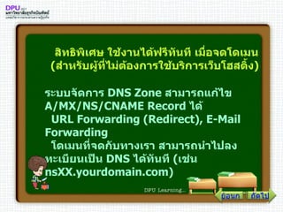 สิทธิพิเศษ ใช้งานได้ฟรีทันที เมื่อจดโดเมน ( สำหรับผู้ที่ไม่ต้องการใช้บริการเว็บโฮสติ้ง )   ระบบจัดการ  DNS Zone  สามารถแก้ไข  A / MX / NS / CNAME Record  ได้    URL Forwarding  ( Redirect ) , E - Mail Forwarding    โดเมนที่จดกับทางเรา สามารถนำไปลงทะเบียนเป็น  DNS  ได้ทันที  ( เช่น  nsXX . yourdomain . com )   ถัดไป ย้อนกลับ 