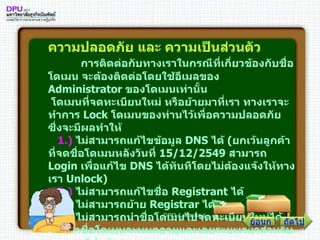 ความปลอดภัย และ ความเป็นส่วนตัว          การติดต่อกับทางเราในกรณีที่เกี่ยวข้องกับชื่อโดเมน จะต้องติดต่อโดยใช้อีเมลของ  Administrator  ของโดเมนเท่านั้น   โดเมนที่จดทะเบียนใหม่ หรือย้ายมาที่เรา ทางเราจะทำการ  Lock  โดเมนของท่านไว้เพื่อความปลอดภัย ซึ่งจะมีผลทำให้     1 .)   ไม่สามารถแก้ไขข้อมูล  DNS  ได้  ( ยกเว้นลูกค้าที่จดชื่อโดเมนหลังวันที่  15/12/2549   สามารถ  Login  เพื่อแก้ไข  DNS  ได้ทันทีโดยไม่ต้องแจ้งให้ทางเรา  Unlock )      2 .)   ไม่สามารถแก้ไขชื่อ  Registrant  ได้      3 .)   ไม่สามารถย้าย  Registrar  ได้      4 .)   ไม่สามารถนำชื่อโดเมนไปจดทะเบียนใหม่ได้ จนกว่าชื่อโดเมนจะหมดอายุและเลยระยะเวลาสำหรับ  renew  ไปแล้ว        ถัดไป ย้อนกลับ 
