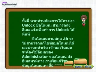 ทั้งนี้ หากท่านต้องการให้ทางเรา  Unlock  ชื่อโดเมน สามารถส่งอีเมลแจ้งเพื่อทำการ  Unlock  ได้ทันที         ชื่อโดเมนนามสกุล  . th  จะไม่สามารถแก้ไขข้อมูลโดเมนได้เองผ่านหน้าเว็บ เจ้าของโดเมนจะต้องใช้อีเมลของ  Administrator  ของโดเมน ส่งอีเมลมาที่ทางเราเพื่อแก้ไขข้อมูลโดเมนเท่านั้น ถัดไป ย้อนกลับ 