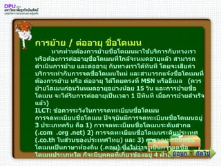 การย้าย  /  ต่ออายุ ชื่อโดเมน          หากท่านต้องการย้ายชื่อโดเมนมาใช้บริการกับทางเรา หรือต้องการต่ออายุชื่อโดเมนที่ใกล้จะหมดอายุแล้ว สามารถดำเนินการย้าย และต่ออายุ กับทางเราได้ทันที โดยจะเสียค่าบริการเท่ากับการจดชื่อโดเมนใหม่ และสามารถแจ้งชื่อโดเมนที่ต้องการย้าย หรือ ต่ออายุ ได้โดยตรงที่  MSN  หรืออีเมล  ( ควรย้ายโดเมนก่อนวันหมดอายุอย่างน้อย  15   วัน และการย้ายชื่อโดเมน จะได้รับการต่ออายุเป็นเวลา  1   ปีทันที เมื่อการย้ายสำเร็จแล้ว ) ILCT :  ข้อควรระวังในการจดทะเบียนชื่อโดเมน การจดทะเบียนชื่อโดเมน ปัจจุบันมีการจดทะเบียนชื่อโดเมนอยู่  3   ประเภทครับ คือ  1 )  การจดทะเบียนชื่อโดเมนระดับสากล  (. com   . org  . net )  2 )  การจดทะเบียนชื่อโดเมนระดับประเทศ  (. co . th  ในส่วนของประเทศไทย )  และ  3 )  การจดทะเบียนชื่อโดเมนเป็นภาษาท้องถิ่น  (. คอม )  ซึ่งไม่ว่าจะเป็นการจดชื่อโดเมนประเภทใด ก็จะมีบุคคลที่เกี่ยวข้องอยู่  4   ฝ่ายคือ ถัดไป ย้อนกลับ 