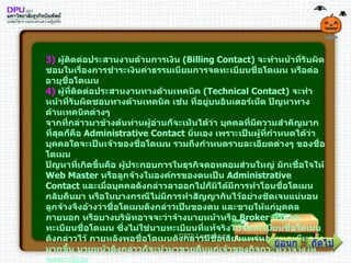 3 )   ผู้ติดต่อประสานงานด้านการเงิน  ( Billing Contact )  จะทำหน้าที่รับผิดชอบในเรื่องการชำระเงินค่าธรรมเนียมการจดทะเบียนชื่อโดเมน หรือต่ออายุชื่อโดเมน 4 )   ผู้ที่ติดต่อประสานงานทางด้านเทคนิค  ( Technical Contact )  จะทำหน้าที่รับผิดชอบทางด้านเทคนิค เช่น ที่อยู่บนอินเตอร์เน็ต ปัญหาทางด้านเทคนิคต่างๆ จากที่กล่าวมาข้างต้นท่านผู้อ่านก็จะเห็นได้ว่า บุคคลที่มีความสำคัญมากที่สุดก็คือ  Administrative Contact  นั่นเอง เพราะเป็นผู้ที่กำหนดได้ว่า บุคคลใดจะเป็นเจ้าของชื่อโดเมน รวมถึงกำหนดรายละเอียดต่างๆ ของชื่อโดเมน ปัญหาที่เกิดขึ้นคือ ผู้ประกอบการในธุรกิจดอทคอมส่วนใหญ่ มักเชื่อใจให้  Web Master  หรือลูกจ้างในองค์กรของตนเป็น  Administrative Contact  และเมื่อบุคคลดังกล่าวลาออกไปก็มิได้มีการทำโอนชื่อโดเมนกลับคืนมา หรือในบางกรณีไม่มีการทำสัญญากันไว้อย่างชัดเจนแน่นอน ลูกจ้างจึงอ้างว่าชื่อโดเมนดังกล่าวเป็นของตน และขายให้แก่บุคคลภายนอก หรือบางบริษัทอาจจะว่าจ้างนายหน้าหรือ  Broker  ที่รับจดทะเบียนชื่อโดเมน ซึ่งไม่ใช่นายทะเบียนที่แท้จริงไปจดทะเบียนชื่อโดเมนดังกล่าวไว้ ภายหลังพอชื่อโดเมนดังกล่าวมีชื่อเสียงแพร่หลายและมีมูลค่ามากขึ้น นายหน้าดังกล่าวก็จะนำมาขายคืนแก่เจ้าของกิจการที่ว่าจ้างให้จดทะเบียน ถัดไป ย้อนกลับ 