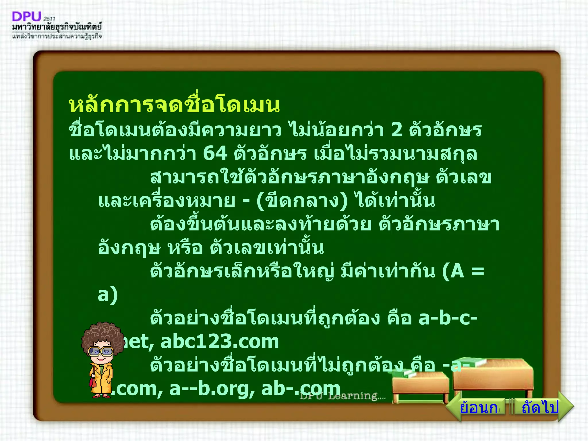หลักการจดชื่อโดเมน  ชื่อโดเมนต้องมีความยาว ไม่น้อยกว่า  2   ตัวอักษร และไม่มากกว่า  64   ตัวอักษร เมื่อไม่รวมนามสกุล         สามารถใช้ตัวอักษรภาษาอังกฤษ ตัวเลข และเครื่องหมาย  - ( ขีดกลาง )  ได้เท่านั้น         ต้องขึ้นต้นและลงท้ายด้วย ตัวอักษรภาษาอังกฤษ หรือ ตัวเลขเท่านั้น         ตัวอักษรเล็กหรือใหญ่ มีค่าเท่ากัน  ( A  =  a )         ตัวอย่างชื่อโดเมนที่ถูกต้อง คือ  a - b - c - d . net, abc123 . com         ตัวอย่างชื่อโดเมนที่ไม่ถูกต้อง คือ  - a - b . com, a -- b . org, ab -. com   ย้อนกลับ ถัดไป 