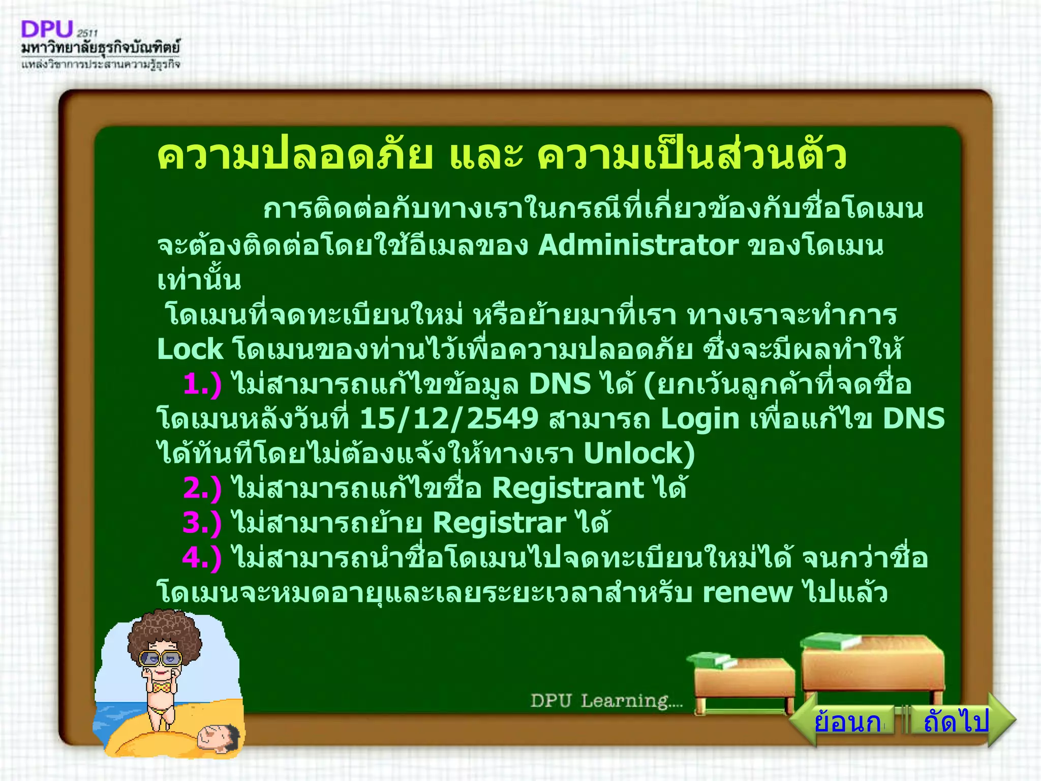 ความปลอดภัย และ ความเป็นส่วนตัว          การติดต่อกับทางเราในกรณีที่เกี่ยวข้องกับชื่อโดเมน จะต้องติดต่อโดยใช้อีเมลของ  Administrator  ของโดเมนเท่านั้น   โดเมนที่จดทะเบียนใหม่ หรือย้ายมาที่เรา ทางเราจะทำการ  Lock  โดเมนของท่านไว้เพื่อความปลอดภัย ซึ่งจะมีผลทำให้     1 .)   ไม่สามารถแก้ไขข้อมูล  DNS  ได้  ( ยกเว้นลูกค้าที่จดชื่อโดเมนหลังวันที่  15/12/2549   สามารถ  Login  เพื่อแก้ไข  DNS  ได้ทันทีโดยไม่ต้องแจ้งให้ทางเรา  Unlock )      2 .)   ไม่สามารถแก้ไขชื่อ  Registrant  ได้      3 .)   ไม่สามารถย้าย  Registrar  ได้      4 .)   ไม่สามารถนำชื่อโดเมนไปจดทะเบียนใหม่ได้ จนกว่าชื่อโดเมนจะหมดอายุและเลยระยะเวลาสำหรับ  renew  ไปแล้ว        ถัดไป ย้อนกลับ 